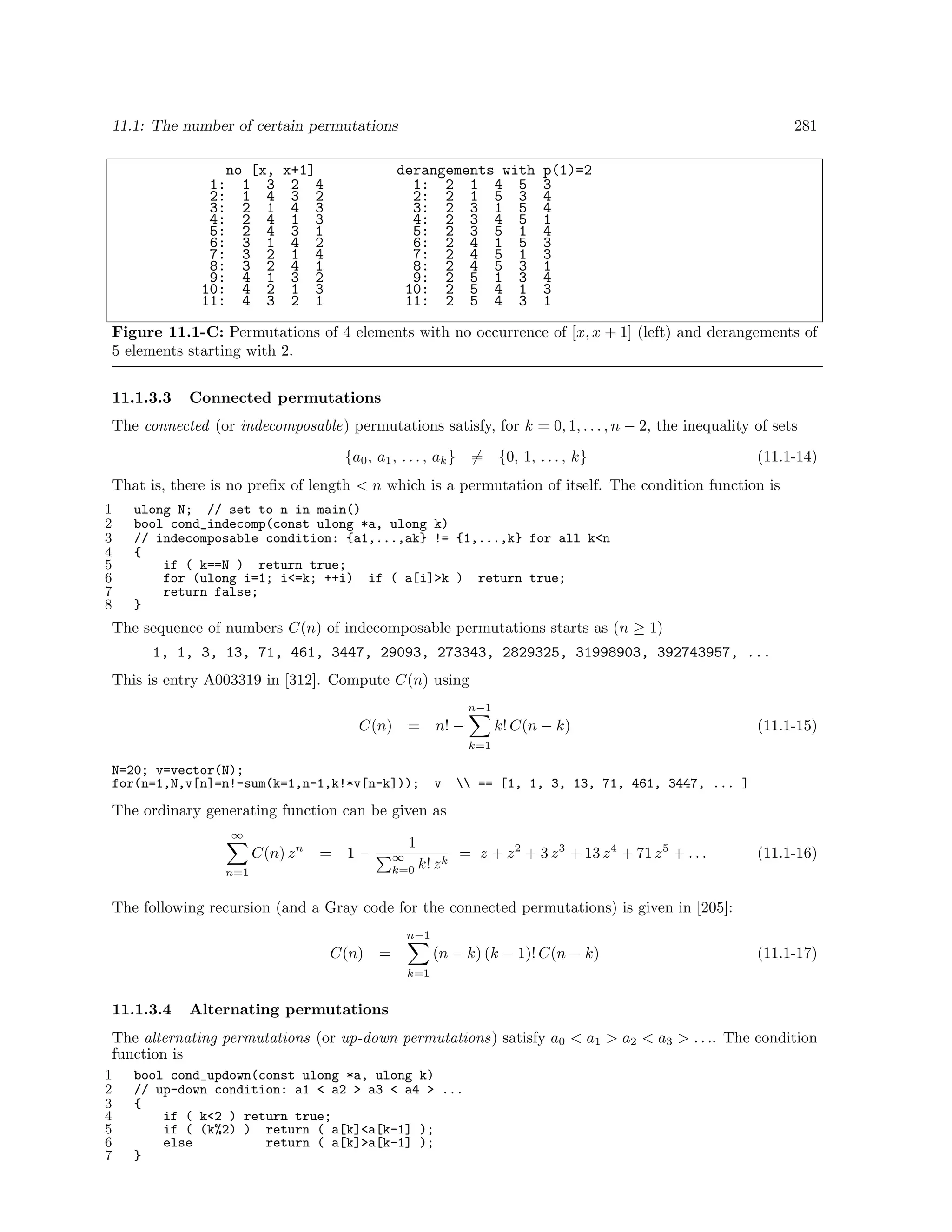 11.1: The number of certain permutations
no [x, x+1]
1: 1 3 2 4
2: 1 4 3 2
3: 2 1 4 3
4: 2 4 1 3
5: 2 4 3 1
6: 3 1 4 2
7: 3 2 1 4
8: 3 2 4 1
9: 4 1 3 2
10: 4 2 1 3
11: 4 3 2 1

281

derangements with
1: 2 1 4 5
2: 2 1 5 3
3: 2 3 1 5
4: 2 3 4 5
5: 2 3 5 1
6: 2 4 1 5
7: 2 4 5 1
8: 2 4 5 3
9: 2 5 1 3
10: 2 5 4 1
11: 2 5 4 3

p(1)=2
3
4
4
1
4
3
3
1
4
3
1

Figure 11.1-C: Permutations of 4 elements with no occurrence of [x, x + 1] (left) and derangements of
5 elements starting with 2.
11.1.3.3

Connected permutations

The connected (or indecomposable) permutations satisfy, for k = 0, 1, . . . , n − 2, the inequality of sets
{a0 , a1 , . . . , ak }

= {0, 1, . . . , k}

(11.1-14)

That is, there is no preﬁx of length < n which is a permutation of itself. The condition function is
1
2
3
4
5
6
7
8

ulong N; // set to n in main()
bool cond_indecomp(const ulong *a, ulong k)
// indecomposable condition: {a1,...,ak} != {1,...,k} for all k<n
{
if ( k==N ) return true;
for (ulong i=1; i<=k; ++i) if ( a[i]>k ) return true;
return false;
}

The sequence of numbers C(n) of indecomposable permutations starts as (n ≥ 1)
1, 1, 3, 13, 71, 461, 3447, 29093, 273343, 2829325, 31998903, 392743957, ...
This is entry A003319 in [312]. Compute C(n) using
n−1

C(n)

=

k! C(n − k)

n! −

(11.1-15)

k=1

N=20; v=vector(N);
for(n=1,N,v[n]=n!-sum(k=1,n-1,k!*v[n-k]));

v

 == [1, 1, 3, 13, 71, 461, 3447, ... ]

The ordinary generating function can be given as
∞

C(n) z n

=

1

1−

∞
k=0

n=1

k! z k

= z + z 2 + 3 z 3 + 13 z 4 + 71 z 5 + . . .

(11.1-16)

The following recursion (and a Gray code for the connected permutations) is given in [205]:
n−1

C(n)

(n − k) (k − 1)! C(n − k)

=

(11.1-17)

k=1

11.1.3.4

Alternating permutations

The alternating permutations (or up-down permutations) satisfy a0 < a1 > a2 < a3 > . . .. The condition
function is
1
2
3
4
5
6
7

bool cond_updown(const ulong *a, ulong k)
// up-down condition: a1 < a2 > a3 < a4 > ...
{
if ( k<2 ) return true;
if ( (k%2) ) return ( a[k]<a[k-1] );
else
return ( a[k]>a[k-1] );
}

 
