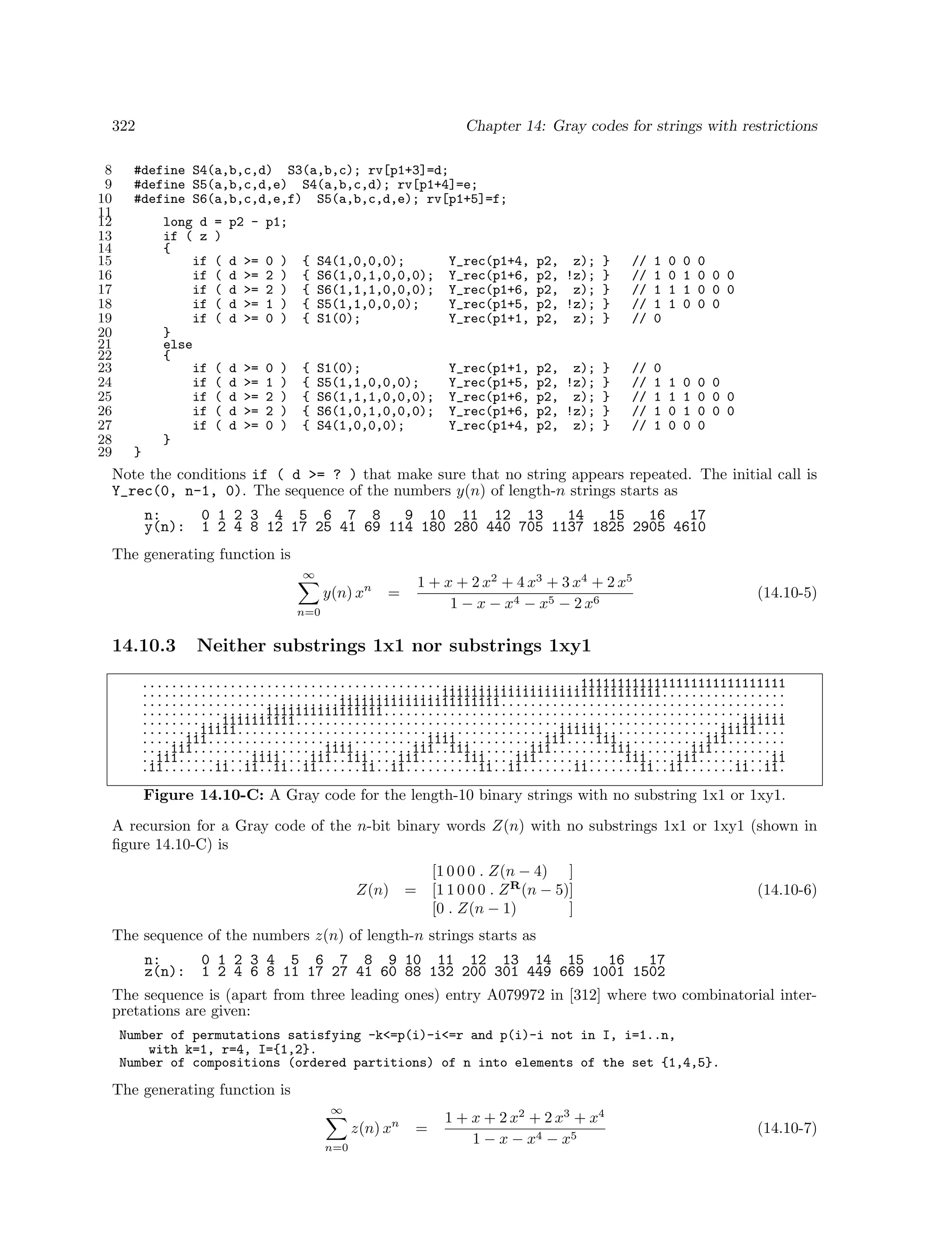 322
8
9
10
11
12
13
14
15
16
17
18
19
20
21
22
23
24
25
26
27
28
29

Chapter 14: Gray codes for strings with restrictions

#define S4(a,b,c,d) S3(a,b,c); rv[p1+3]=d;
#define S5(a,b,c,d,e) S4(a,b,c,d); rv[p1+4]=e;
#define S6(a,b,c,d,e,f) S5(a,b,c,d,e); rv[p1+5]=f;
long d
if ( z
{
if
if
if
if
if
}
else
{
if
if
if
if
if
}

= p2 - p1;
)
(
(
(
(
(

d
d
d
d
d

>=
>=
>=
>=
>=

0
2
2
1
0

)
)
)
)
)

{
{
{
{
{

S4(1,0,0,0);
S6(1,0,1,0,0,0);
S6(1,1,1,0,0,0);
S5(1,1,0,0,0);
S1(0);

Y_rec(p1+4,
Y_rec(p1+6,
Y_rec(p1+6,
Y_rec(p1+5,
Y_rec(p1+1,

p2, z); }
p2, !z); }
p2, z); }
p2, !z); }
p2, z); }

//
//
//
//
//

1
1
1
1
0

(
(
(
(
(

d
d
d
d
d

>=
>=
>=
>=
>=

0
1
2
2
0

)
)
)
)
)

{
{
{
{
{

S1(0);
S5(1,1,0,0,0);
S6(1,1,1,0,0,0);
S6(1,0,1,0,0,0);
S4(1,0,0,0);

Y_rec(p1+1,
Y_rec(p1+5,
Y_rec(p1+6,
Y_rec(p1+6,
Y_rec(p1+4,

p2, z); }
p2, !z); }
p2, z); }
p2, !z); }
p2, z); }

//
//
//
//
//

0
1
1
1
1

0
0
1
1

0
1
1
0

0
0 0 0
0 0 0
0 0

1
1
0
0

0
1
1
0

0 0
0 0 0
0 0 0
0

}

Note the conditions if ( d >= ? ) that make sure that no string appears repeated. The initial call is
Y_rec(0, n-1, 0). The sequence of the numbers y(n) of length-n strings starts as
n:
y(n):

0 1 2 3 4 5 6 7 8
9 10 11 12 13
14
15
16
17
1 2 4 8 12 17 25 41 69 114 180 280 440 705 1137 1825 2905 4610

The generating function is
∞

y(n) xn

=

n=0

14.10.3

1 + x + 2 x2 + 4 x3 + 3 x4 + 2 x5
1 − x − x4 − x5 − 2 x6

(14.10-5)

Neither substrings 1x1 nor substrings 1xy1

............................................................1111111111111111111111111111
.........................................111111111111111111111111111111.................
...........................1111111111111111111111.......................................
.................1111111111111111.......................................................
...........1111111111.............................................................111111
........11111............................................111111................11111....
......111..............................1111............111....111............111........
....111..................1111........111..111........111........111........111..........
..111..........1111....111..111....111......111....111............111....111..........11
.11.......11..11..11..11......11..11..........11..11.......11.......11..11.......11..11.

Figure 14.10-C: A Gray code for the length-10 binary strings with no substring 1x1 or 1xy1.
A recursion for a Gray code of the n-bit binary words Z(n) with no substrings 1x1 or 1xy1 (shown in
ﬁgure 14.10-C) is
Z(n)

[1 0 0 0 . Z(n − 4) ]
= [1 1 0 0 0 . Z R (n − 5)]
[0 . Z(n − 1)
]

(14.10-6)

The sequence of the numbers z(n) of length-n strings starts as
n:
z(n):

0 1 2 3 4 5 6 7 8 9 10 11 12 13 14 15
16
17
1 2 4 6 8 11 17 27 41 60 88 132 200 301 449 669 1001 1502

The sequence is (apart from three leading ones) entry A079972 in [312] where two combinatorial interpretations are given:
Number of permutations satisfying -k<=p(i)-i<=r and p(i)-i not in I, i=1..n,
with k=1, r=4, I={1,2}.
Number of compositions (ordered partitions) of n into elements of the set {1,4,5}.

The generating function is
∞

z(n) xn
n=0

=

1 + x + 2 x2 + 2 x3 + x4
1 − x − x4 − x5

(14.10-7)

 
