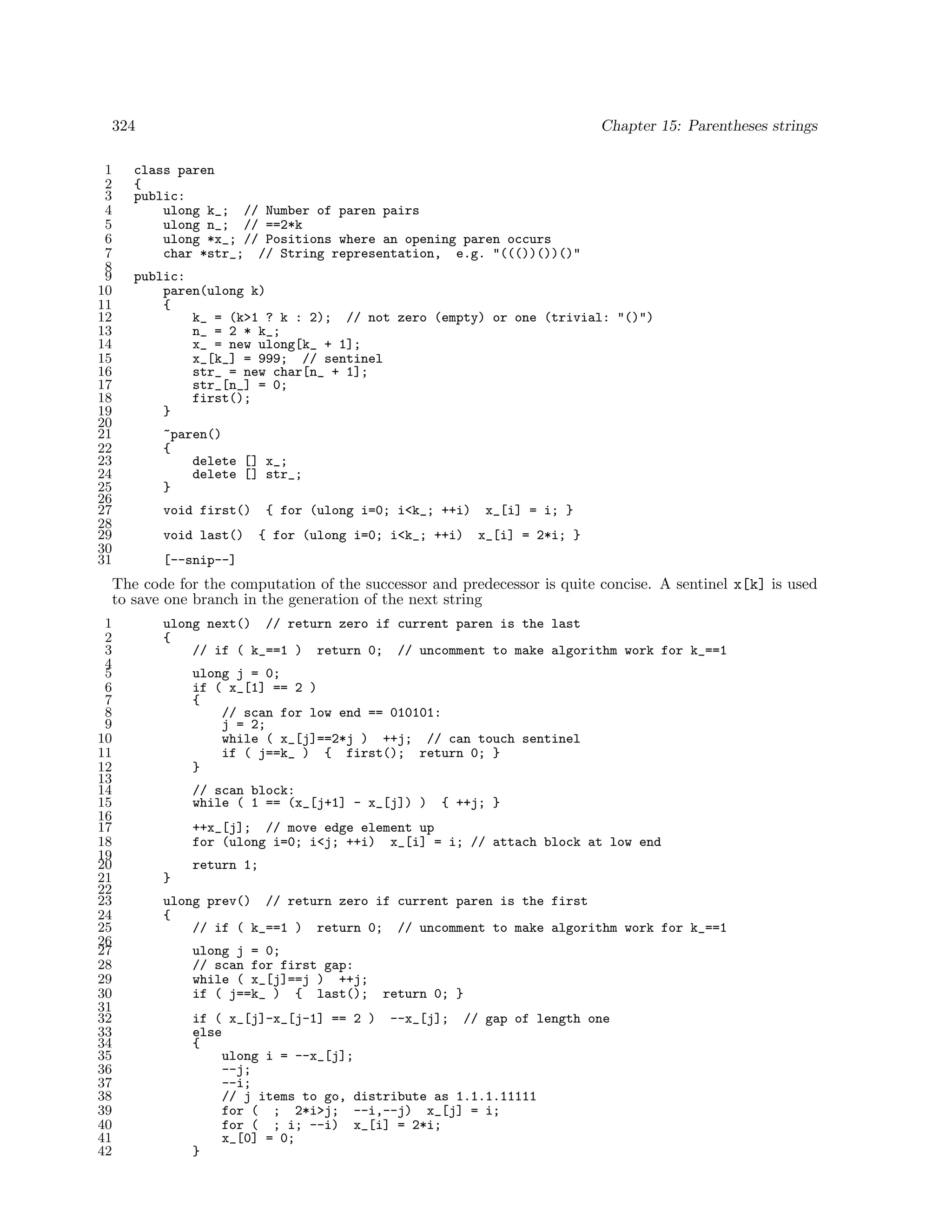 324
1
2
3
4
5
6
7
8
9
10
11
12
13
14
15
16
17
18
19
20
21
22
23
24
25
26
27
28
29
30
31

Chapter 15: Parentheses strings

class paren
{
public:
ulong k_; // Number of paren pairs
ulong n_; // ==2*k
ulong *x_; // Positions where an opening paren occurs
char *str_; // String representation, e.g. "((())())()"
public:
paren(ulong k)
{
k_ = (k>1 ? k : 2); // not zero (empty) or one (trivial: "()")
n_ = 2 * k_;
x_ = new ulong[k_ + 1];
x_[k_] = 999; // sentinel
str_ = new char[n_ + 1];
str_[n_] = 0;
first();
}
~paren()
{
delete [] x_;
delete [] str_;
}
void first()
void last()

{ for (ulong i=0; i<k_; ++i)
{ for (ulong i=0; i<k_; ++i)

x_[i] = i; }
x_[i] = 2*i; }

[--snip--]

The code for the computation of the successor and predecessor is quite concise. A sentinel x[k] is used
to save one branch in the generation of the next string
1
2
3
4
5
6
7
8
9
10
11
12
13
14
15
16
17
18
19
20
21
22
23
24
25
26
27
28
29
30
31
32
33
34
35
36
37
38
39
40
41
42

ulong next() // return zero if current paren is the last
{
// if ( k_==1 ) return 0; // uncomment to make algorithm work for k_==1
ulong j = 0;
if ( x_[1] == 2 )
{
// scan for low end == 010101:
j = 2;
while ( x_[j]==2*j ) ++j; // can touch sentinel
if ( j==k_ ) { first(); return 0; }
}
// scan block:
while ( 1 == (x_[j+1] - x_[j]) )

{ ++j; }

++x_[j]; // move edge element up
for (ulong i=0; i<j; ++i) x_[i] = i; // attach block at low end
return 1;
}
ulong prev() // return zero if current paren is the first
{
// if ( k_==1 ) return 0; // uncomment to make algorithm work for k_==1
ulong j = 0;
// scan for first gap:
while ( x_[j]==j ) ++j;
if ( j==k_ ) { last();

return 0; }

if ( x_[j]-x_[j-1] == 2 ) --x_[j]; // gap of length one
else
{
ulong i = --x_[j];
--j;
--i;
// j items to go, distribute as 1.1.1.11111
for ( ; 2*i>j; --i,--j) x_[j] = i;
for ( ; i; --i) x_[i] = 2*i;
x_[0] = 0;
}

 