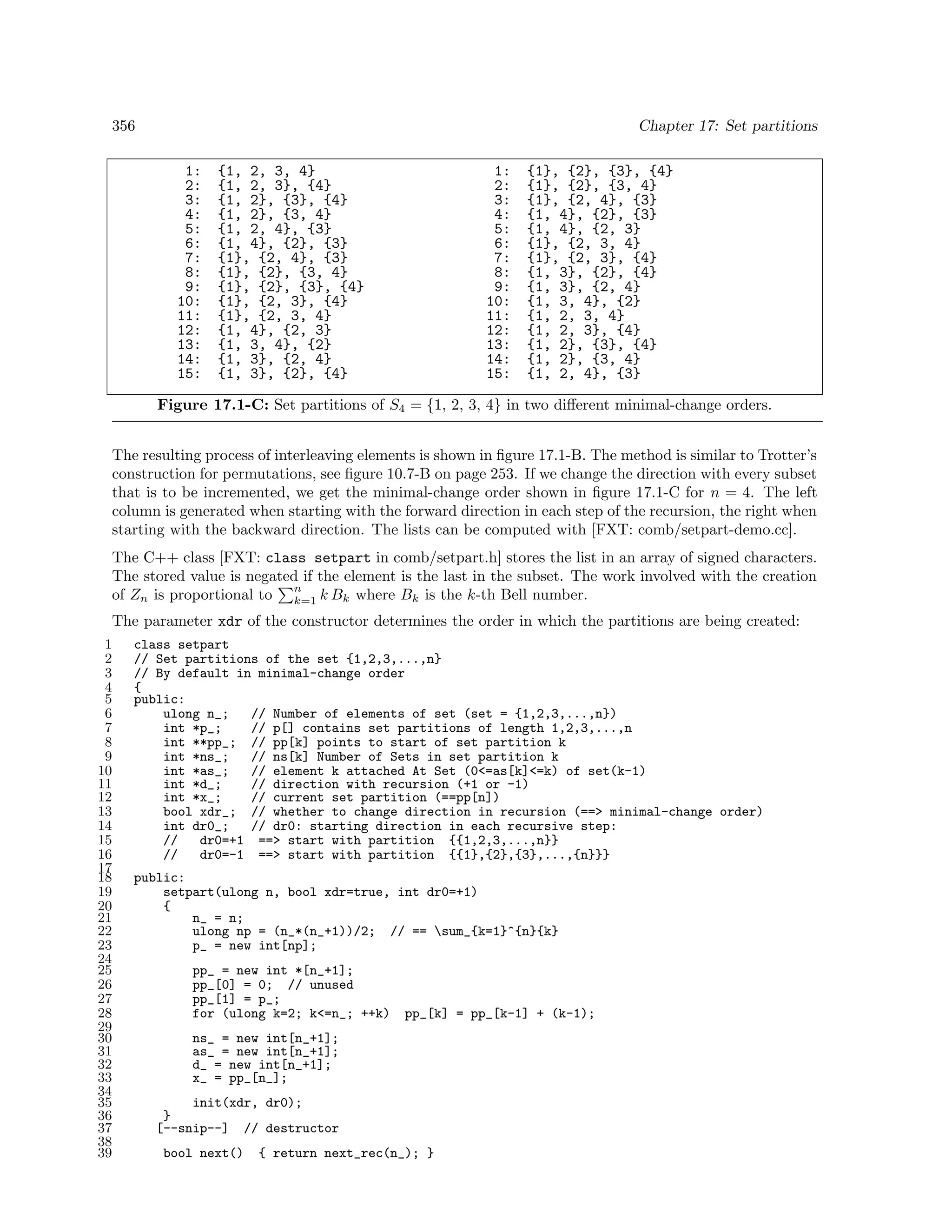 356

Chapter 17: Set partitions
1:
2:
3:
4:
5:
6:
7:
8:
9:
10:
11:
12:
13:
14:
15:

{1, 2, 3, 4}
{1, 2, 3}, {4}
{1, 2}, {3}, {4}
{1, 2}, {3, 4}
{1, 2, 4}, {3}
{1, 4}, {2}, {3}
{1}, {2, 4}, {3}
{1}, {2}, {3, 4}
{1}, {2}, {3}, {4}
{1}, {2, 3}, {4}
{1}, {2, 3, 4}
{1, 4}, {2, 3}
{1, 3, 4}, {2}
{1, 3}, {2, 4}
{1, 3}, {2}, {4}

1:
2:
3:
4:
5:
6:
7:
8:
9:
10:
11:
12:
13:
14:
15:

{1}, {2}, {3}, {4}
{1}, {2}, {3, 4}
{1}, {2, 4}, {3}
{1, 4}, {2}, {3}
{1, 4}, {2, 3}
{1}, {2, 3, 4}
{1}, {2, 3}, {4}
{1, 3}, {2}, {4}
{1, 3}, {2, 4}
{1, 3, 4}, {2}
{1, 2, 3, 4}
{1, 2, 3}, {4}
{1, 2}, {3}, {4}
{1, 2}, {3, 4}
{1, 2, 4}, {3}

Figure 17.1-C: Set partitions of S4 = {1, 2, 3, 4} in two diﬀerent minimal-change orders.
The resulting process of interleaving elements is shown in ﬁgure 17.1-B. The method is similar to Trotter’s
construction for permutations, see ﬁgure 10.7-B on page 253. If we change the direction with every subset
that is to be incremented, we get the minimal-change order shown in ﬁgure 17.1-C for n = 4. The left
column is generated when starting with the forward direction in each step of the recursion, the right when
starting with the backward direction. The lists can be computed with [FXT: comb/setpart-demo.cc].
The C++ class [FXT: class setpart in comb/setpart.h] stores the list in an array of signed characters.
The stored value is negated if the element is the last in the subset. The work involved with the creation
n
of Zn is proportional to k=1 k Bk where Bk is the k-th Bell number.
The parameter xdr of the constructor determines the order in which the partitions are being created:
1
2
3
4
5
6
7
8
9
10
11
12
13
14
15
16
17
18
19
20
21
22
23
24
25
26
27
28
29
30
31
32
33
34
35
36
37
38
39

class setpart
// Set partitions of the set {1,2,3,...,n}
// By default in minimal-change order
{
public:
ulong n_;
// Number of elements of set (set = {1,2,3,...,n})
int *p_;
// p[] contains set partitions of length 1,2,3,...,n
int **pp_; // pp[k] points to start of set partition k
int *ns_;
// ns[k] Number of Sets in set partition k
int *as_;
// element k attached At Set (0<=as[k]<=k) of set(k-1)
int *d_;
// direction with recursion (+1 or -1)
int *x_;
// current set partition (==pp[n])
bool xdr_; // whether to change direction in recursion (==> minimal-change order)
int dr0_;
// dr0: starting direction in each recursive step:
//
dr0=+1 ==> start with partition {{1,2,3,...,n}}
//
dr0=-1 ==> start with partition {{1},{2},{3},...,{n}}}
public:
setpart(ulong n, bool xdr=true, int dr0=+1)
{
n_ = n;
ulong np = (n_*(n_+1))/2; // == sum_{k=1}^{n}{k}
p_ = new int[np];
pp_ = new int *[n_+1];
pp_[0] = 0; // unused
pp_[1] = p_;
for (ulong k=2; k<=n_; ++k)

pp_[k] = pp_[k-1] + (k-1);

ns_ = new int[n_+1];
as_ = new int[n_+1];
d_ = new int[n_+1];
x_ = pp_[n_];
init(xdr, dr0);
}
[--snip--] // destructor
bool next()

{ return next_rec(n_); }

 