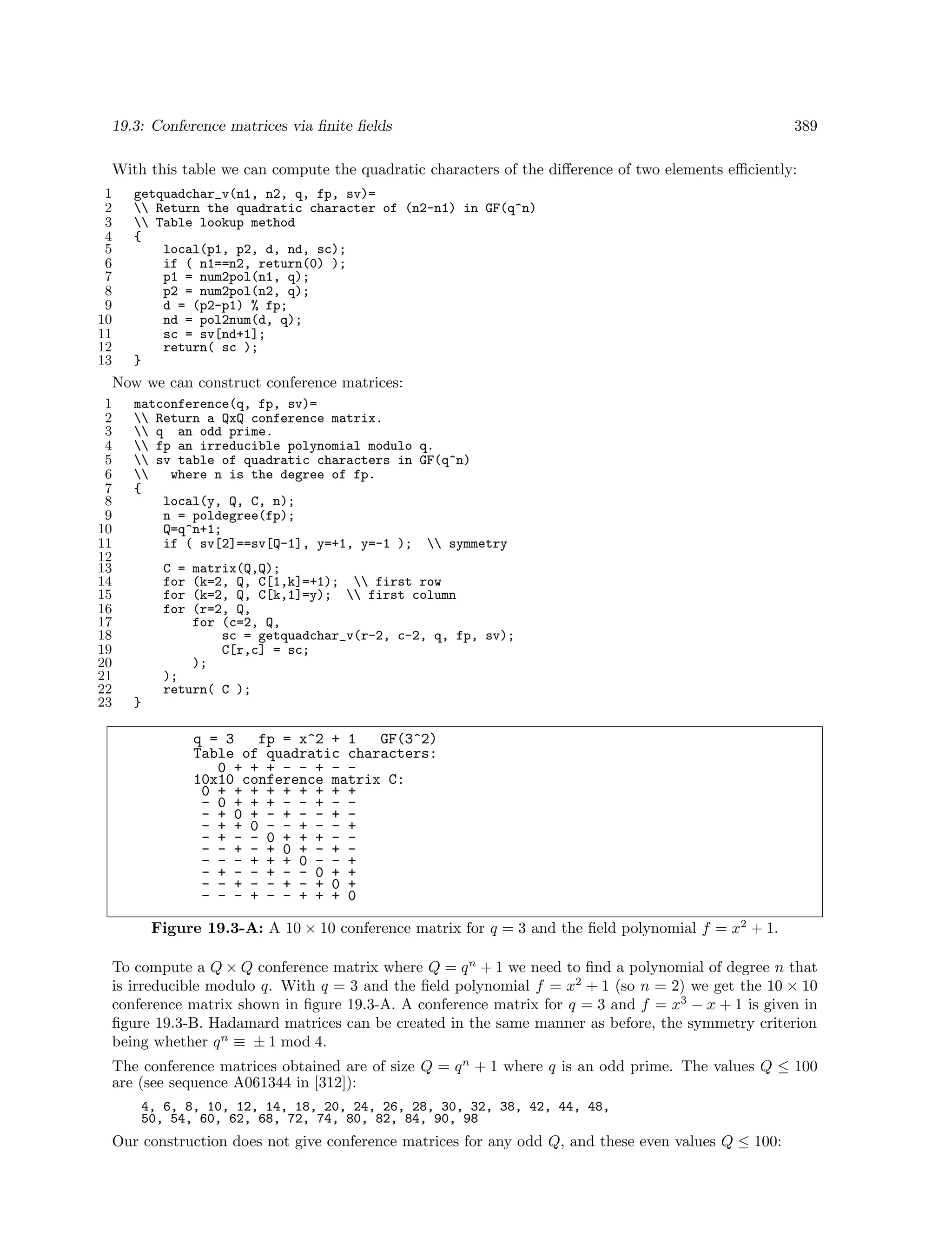 19.3: Conference matrices via ﬁnite ﬁelds

389

With this table we can compute the quadratic characters of the diﬀerence of two elements eﬃciently:
1
2
3
4
5
6
7
8
9
10
11
12
13

getquadchar_v(n1, n2, q, fp, sv)=
 Return the quadratic character of (n2-n1) in GF(q^n)
 Table lookup method
{
local(p1, p2, d, nd, sc);
if ( n1==n2, return(0) );
p1 = num2pol(n1, q);
p2 = num2pol(n2, q);
d = (p2-p1) % fp;
nd = pol2num(d, q);
sc = sv[nd+1];
return( sc );
}

Now we can construct conference matrices:
1
2
3
4
5
6
7
8
9
10
11
12
13
14
15
16
17
18
19
20
21
22
23

matconference(q, fp, sv)=
 Return a QxQ conference matrix.
 q an odd prime.
 fp an irreducible polynomial modulo q.
 sv table of quadratic characters in GF(q^n)

where n is the degree of fp.
{
local(y, Q, C, n);
n = poldegree(fp);
Q=q^n+1;
if ( sv[2]==sv[Q-1], y=+1, y=-1 );  symmetry
C =
for
for
for

matrix(Q,Q);
(k=2, Q, C[1,k]=+1);  first row
(k=2, Q, C[k,1]=y);  first column
(r=2, Q,
for (c=2, Q,
sc = getquadchar_v(r-2, c-2, q, fp, sv);
C[r,c] = sc;
);

);
return( C );
}

q = 3
fp = x^2 + 1
GF(3^2)
Table of quadratic characters:
0 + + + - - + - 10x10 conference matrix C:
0 + + + + + + + + +
- 0 + + + - - + - - + 0 + - + - - + - + + 0 - - + - - +
- + - - 0 + + + - - - + - + 0 + - + - - - + + + 0 - - +
- + - - + - - 0 + +
- - + - - + - + 0 +
- - - + - - + + + 0
Figure 19.3-A: A 10 × 10 conference matrix for q = 3 and the ﬁeld polynomial f = x2 + 1.
To compute a Q × Q conference matrix where Q = q n + 1 we need to ﬁnd a polynomial of degree n that
is irreducible modulo q. With q = 3 and the ﬁeld polynomial f = x2 + 1 (so n = 2) we get the 10 × 10
conference matrix shown in ﬁgure 19.3-A. A conference matrix for q = 3 and f = x3 − x + 1 is given in
ﬁgure 19.3-B. Hadamard matrices can be created in the same manner as before, the symmetry criterion
being whether q n ≡ ± 1 mod 4.
The conference matrices obtained are of size Q = q n + 1 where q is an odd prime. The values Q ≤ 100
are (see sequence A061344 in [312]):
4, 6, 8, 10, 12, 14, 18, 20, 24, 26, 28, 30, 32, 38, 42, 44, 48,
50, 54, 60, 62, 68, 72, 74, 80, 82, 84, 90, 98

Our construction does not give conference matrices for any odd Q, and these even values Q ≤ 100:

 