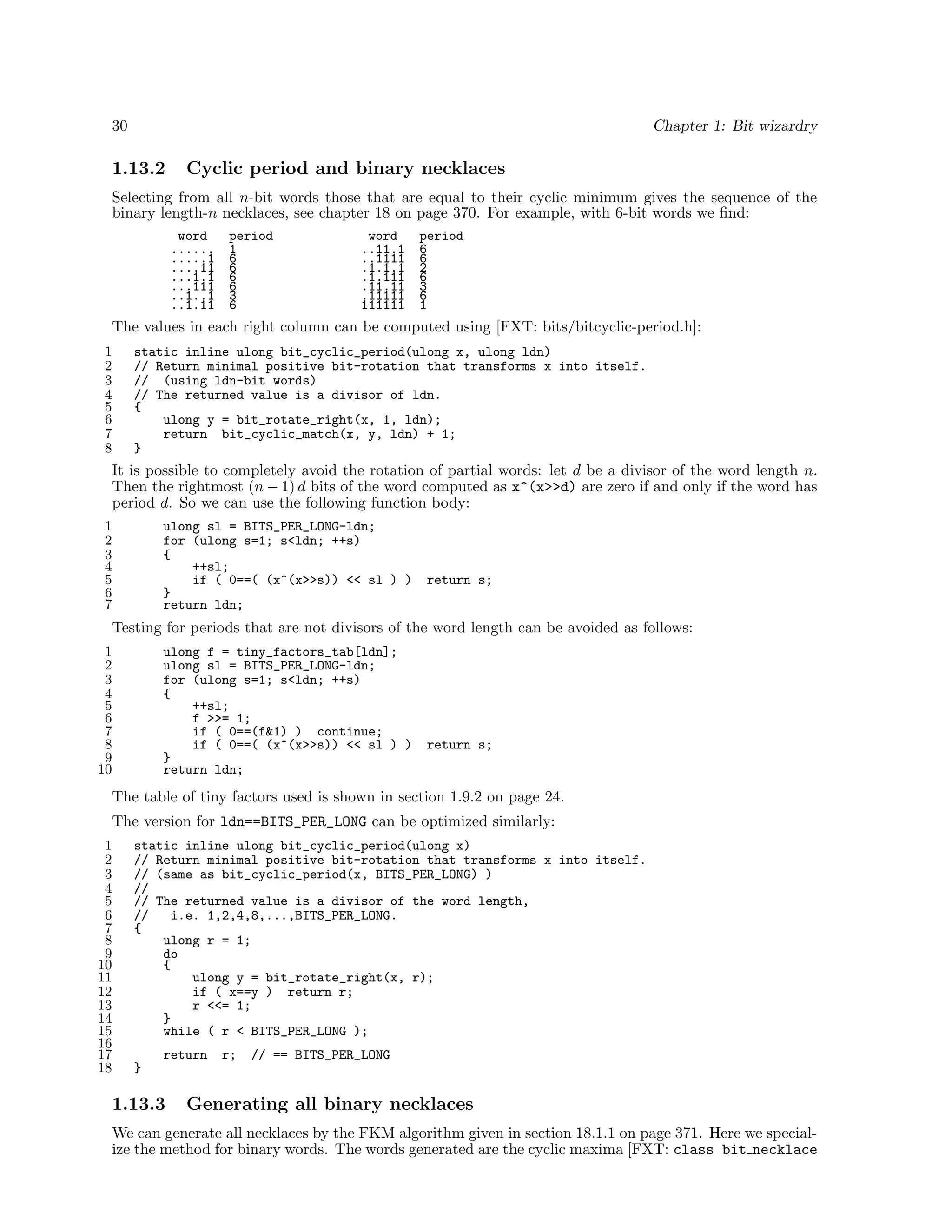 30

Chapter 1: Bit wizardry

1.13.2

Cyclic period and binary necklaces

Selecting from all n-bit words those that are equal to their cyclic minimum gives the sequence of the
binary length-n necklaces, see chapter 18 on page 370. For example, with 6-bit words we ﬁnd:
word
......
.....1
....11
...1.1
...111
..1..1
..1.11

period
1
6
6
6
6
3
6

word
..11.1
..1111
.1.1.1
.1.111
.11.11
.11111
111111

period
6
6
2
6
3
6
1

The values in each right column can be computed using [FXT: bits/bitcyclic-period.h]:
1
2
3
4
5
6
7
8

static inline ulong bit_cyclic_period(ulong x, ulong ldn)
// Return minimal positive bit-rotation that transforms x into itself.
// (using ldn-bit words)
// The returned value is a divisor of ldn.
{
ulong y = bit_rotate_right(x, 1, ldn);
return bit_cyclic_match(x, y, ldn) + 1;
}

It is possible to completely avoid the rotation of partial words: let d be a divisor of the word length n.
Then the rightmost (n − 1) d bits of the word computed as x^(x>>d) are zero if and only if the word has
period d. So we can use the following function body:
1
2
3
4
5
6
7

ulong sl = BITS_PER_LONG-ldn;
for (ulong s=1; s<ldn; ++s)
{
++sl;
if ( 0==( (x^(x>>s)) << sl ) )
}
return ldn;

return s;

Testing for periods that are not divisors of the word length can be avoided as follows:
1
2
3
4
5
6
7
8
9
10

ulong f = tiny_factors_tab[ldn];
ulong sl = BITS_PER_LONG-ldn;
for (ulong s=1; s<ldn; ++s)
{
++sl;
f >>= 1;
if ( 0==(f&1) ) continue;
if ( 0==( (x^(x>>s)) << sl ) )
}
return ldn;

return s;

The table of tiny factors used is shown in section 1.9.2 on page 24.
The version for ldn==BITS_PER_LONG can be optimized similarly:
1
2
3
4
5
6
7
8
9
10
11
12
13
14
15
16
17
18

static inline ulong bit_cyclic_period(ulong x)
// Return minimal positive bit-rotation that transforms x into itself.
// (same as bit_cyclic_period(x, BITS_PER_LONG) )
//
// The returned value is a divisor of the word length,
//
i.e. 1,2,4,8,...,BITS_PER_LONG.
{
ulong r = 1;
do
{
ulong y = bit_rotate_right(x, r);
if ( x==y ) return r;
r <<= 1;
}
while ( r < BITS_PER_LONG );
return

r;

// == BITS_PER_LONG

}

1.13.3

Generating all binary necklaces

We can generate all necklaces by the FKM algorithm given in section 18.1.1 on page 371. Here we specialize the method for binary words. The words generated are the cyclic maxima [FXT: class bit necklace

 