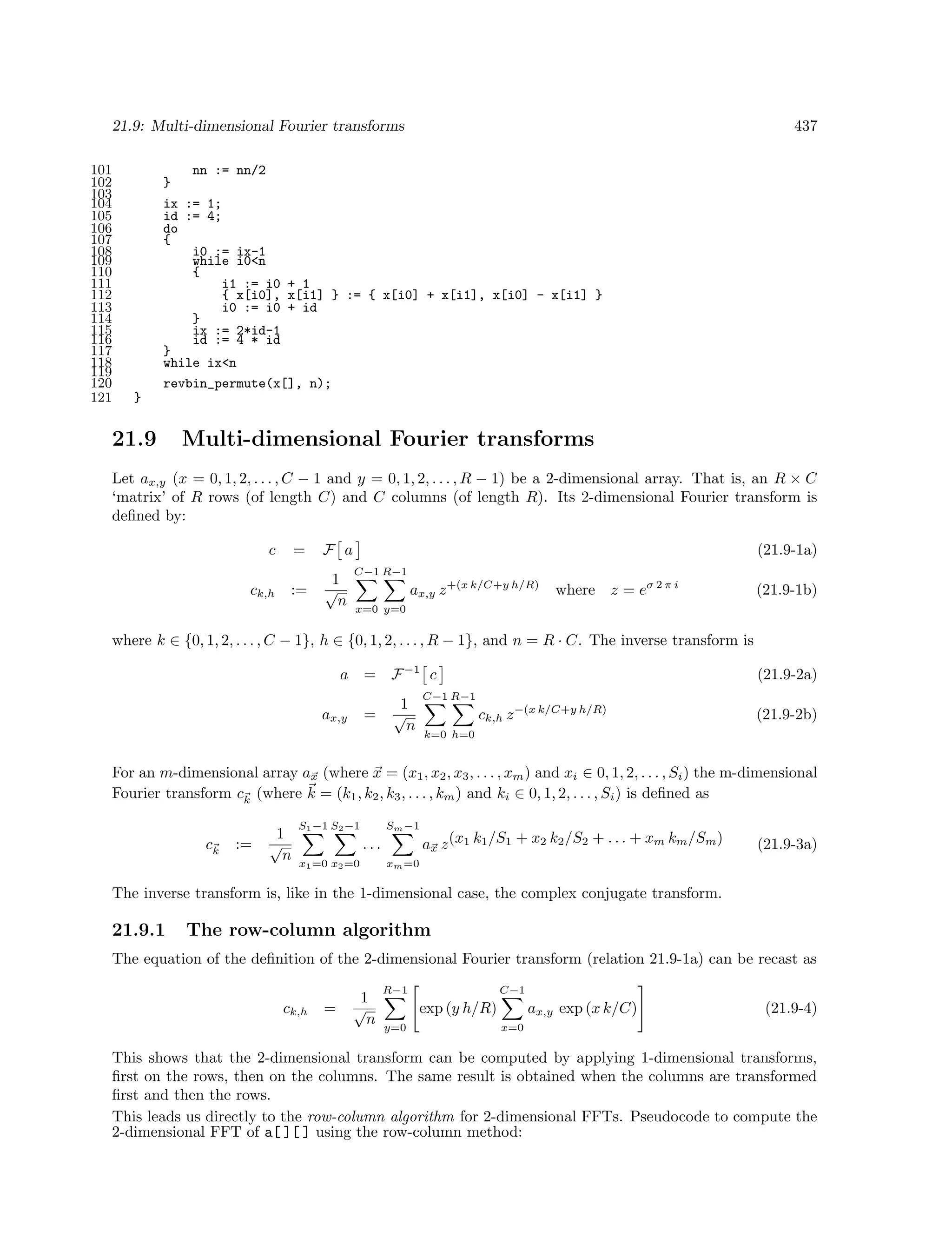 21.9: Multi-dimensional Fourier transforms
101
102
103
104
105
106
107
108
109
110
111
112
113
114
115
116
117
118
119
120
121

437

nn := nn/2
}
ix := 1;
id := 4;
do
{
i0 := ix-1
while i0<n
{
i1 := i0 + 1
{ x[i0], x[i1] } := { x[i0] + x[i1], x[i0] - x[i1] }
i0 := i0 + id
}
ix := 2*id-1
id := 4 * id
}
while ix<n
revbin_permute(x[], n);
}

21.9

Multi-dimensional Fourier transforms

Let ax,y (x = 0, 1, 2, . . . , C − 1 and y = 0, 1, 2, . . . , R − 1) be a 2-dimensional array. That is, an R × C
‘matrix’ of R rows (of length C) and C columns (of length R). Its 2-dimensional Fourier transform is
deﬁned by:
c
ck,h

=
:=

F a
1
√
n

(21.9-1a)
C−1 R−1

ax,y z +(x k/C+y h/R)

where

z = eσ 2 π i

(21.9-1b)

x=0 y=0

where k ∈ {0, 1, 2, . . . , C − 1}, h ∈ {0, 1, 2, . . . , R − 1}, and n = R · C. The inverse transform is
a

=

ax,y

=

F −1 c

(21.9-2a)

C−1 R−1

1
√
n

ck,h z −(x k/C+y h/R)

(21.9-2b)

k=0 h=0

For an m-dimensional array ax (where x = (x1 , x2 , x3 , . . . , xm ) and xi ∈ 0, 1, 2, . . . , Si ) the m-dimensional
Fourier transform ck (where k = (k1 , k2 , k3 , . . . , km ) and ki ∈ 0, 1, 2, . . . , Si ) is deﬁned as
ck

:=

1
√
n

S1 −1 S2 −1

Sm −1

...
x1 =0 x2 =0

ax z (x1 k1 /S1 + x2 k2 /S2 + . . . + xm km /Sm )

(21.9-3a)

xm =0

The inverse transform is, like in the 1-dimensional case, the complex conjugate transform.

21.9.1

The row-column algorithm

The equation of the deﬁnition of the 2-dimensional Fourier transform (relation 21.9-1a) can be recast as
ck,h

=

1
√
n

R−1

C−1

exp (y h/R)
y=0

ax,y exp (x k/C)

(21.9-4)

x=0

This shows that the 2-dimensional transform can be computed by applying 1-dimensional transforms,
ﬁrst on the rows, then on the columns. The same result is obtained when the columns are transformed
ﬁrst and then the rows.
This leads us directly to the row-column algorithm for 2-dimensional FFTs. Pseudocode to compute the
2-dimensional FFT of a[ ][ ] using the row-column method:

 