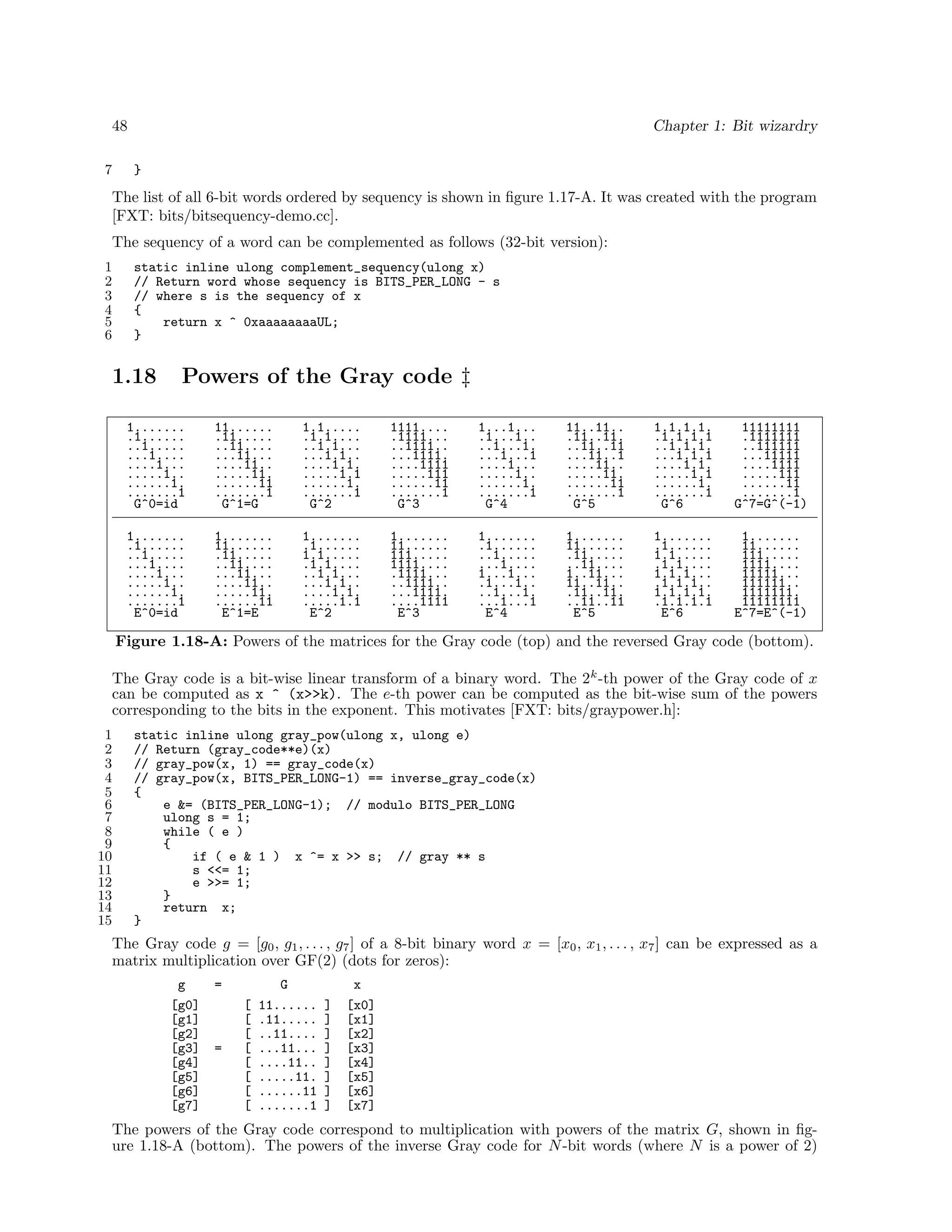 48
7

Chapter 1: Bit wizardry
}

The list of all 6-bit words ordered by sequency is shown in ﬁgure 1.17-A. It was created with the program
[FXT: bits/bitsequency-demo.cc].
The sequency of a word can be complemented as follows (32-bit version):
1
2
3
4
5
6

static inline ulong complement_sequency(ulong x)
// Return word whose sequency is BITS_PER_LONG - s
// where s is the sequency of x
{
return x ^ 0xaaaaaaaaUL;
}

1.18

Powers of the Gray code ‡

1.......
.1......
..1.....
...1....
....1...
.....1..
......1.
.......1
G^0=id

11......
.11.....
..11....
...11...
....11..
.....11.
......11
.......1
G^1=G

1.1.....
.1.1....
..1.1...
...1.1..
....1.1.
.....1.1
......1.
.......1
G^2

1111....
.1111...
..1111..
...1111.
....1111
.....111
......11
.......1
G^3

1...1...
.1...1..
..1...1.
...1...1
....1...
.....1..
......1.
.......1
G^4

11..11..
.11..11.
..11..11
...11..1
....11..
.....11.
......11
.......1
G^5

1.1.1.1.
.1.1.1.1
..1.1.1.
...1.1.1
....1.1.
.....1.1
......1.
.......1
G^6

11111111
.1111111
..111111
...11111
....1111
.....111
......11
.......1
G^7=G^(-1)

1.......
.1......
..1.....
...1....
....1...
.....1..
......1.
.......1
E^0=id

1.......
11......
.11.....
..11....
...11...
....11..
.....11.
......11
E^1=E

1.......
.1......
1.1.....
.1.1....
..1.1...
...1.1..
....1.1.
.....1.1
E^2

1.......
11......
111.....
1111....
.1111...
..1111..
...1111.
....1111
E^3

1.......
.1......
..1.....
...1....
1...1...
.1...1..
..1...1.
...1...1
E^4

1.......
11......
.11.....
..11....
1..11...
11..11..
.11..11.
..11..11
E^5

1.......
.1......
1.1.....
.1.1....
1.1.1...
.1.1.1..
1.1.1.1.
.1.1.1.1
E^6

1.......
11......
111.....
1111....
11111...
111111..
1111111.
11111111
E^7=E^(-1)

Figure 1.18-A: Powers of the matrices for the Gray code (top) and the reversed Gray code (bottom).
The Gray code is a bit-wise linear transform of a binary word. The 2k -th power of the Gray code of x
can be computed as x ^ (x>>k). The e-th power can be computed as the bit-wise sum of the powers
corresponding to the bits in the exponent. This motivates [FXT: bits/graypower.h]:
1
2
3
4
5
6
7
8
9
10
11
12
13
14
15

static inline ulong gray_pow(ulong x, ulong e)
// Return (gray_code**e)(x)
// gray_pow(x, 1) == gray_code(x)
// gray_pow(x, BITS_PER_LONG-1) == inverse_gray_code(x)
{
e &= (BITS_PER_LONG-1); // modulo BITS_PER_LONG
ulong s = 1;
while ( e )
{
if ( e & 1 ) x ^= x >> s; // gray ** s
s <<= 1;
e >>= 1;
}
return x;
}

The Gray code g = [g0 , g1 , . . . , g7 ] of a 8-bit binary word x = [x0 , x1 , . . . , x7 ] can be expressed as a
matrix multiplication over GF(2) (dots for zeros):
g
[g0]
[g1]
[g2]
[g3]
[g4]
[g5]
[g6]
[g7]

=

=

[
[
[
[
[
[
[
[

G
11......
.11.....
..11....
...11...
....11..
.....11.
......11
.......1

]
]
]
]
]
]
]
]

x
[x0]
[x1]
[x2]
[x3]
[x4]
[x5]
[x6]
[x7]

The powers of the Gray code correspond to multiplication with powers of the matrix G, shown in ﬁgure 1.18-A (bottom). The powers of the inverse Gray code for N -bit words (where N is a power of 2)

 