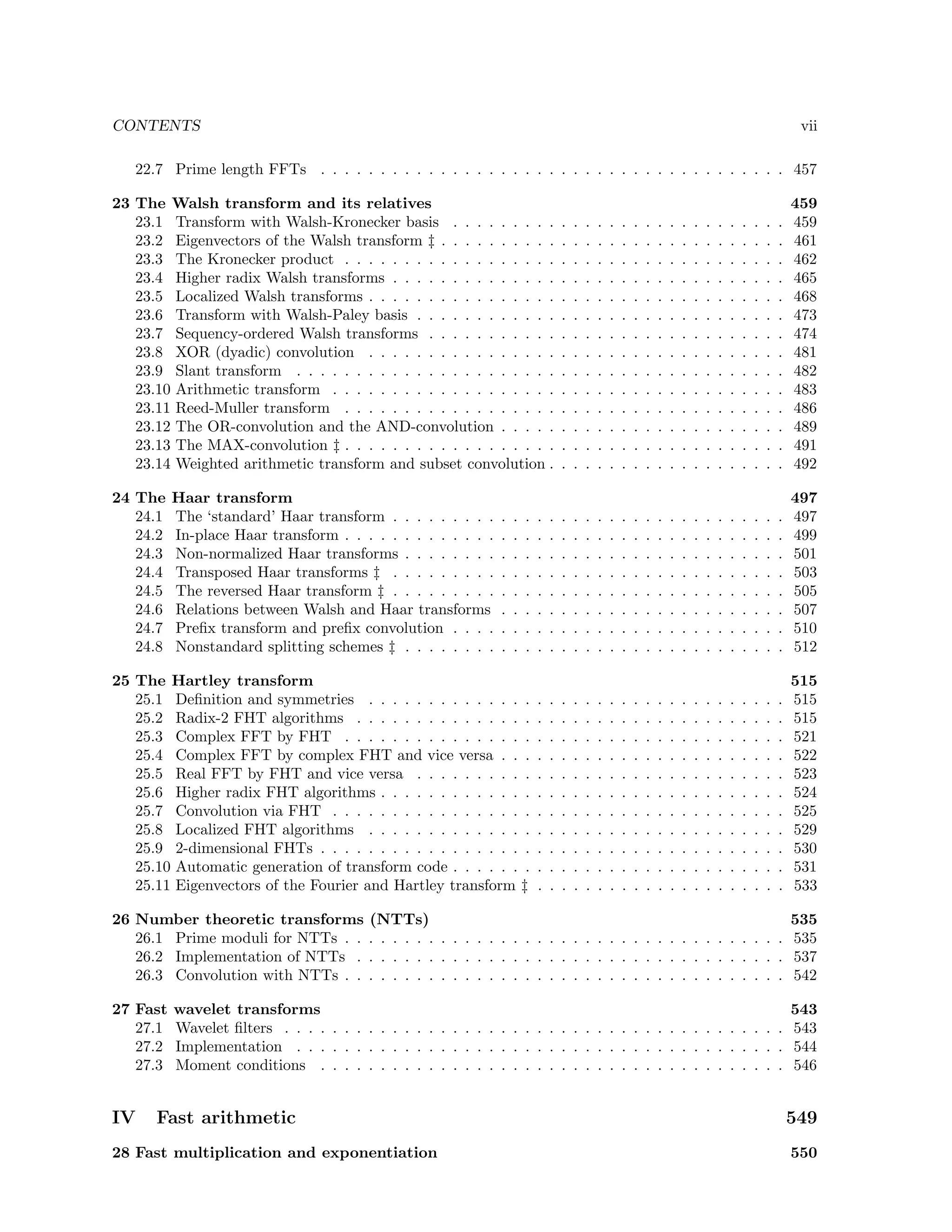 CONTENTS

vii

22.7 Prime length FFTs . . . . . . . . . . . . . . . . . . . . . . . . . . . . . . . . . . . . . . . 457
23 The Walsh transform and its relatives
23.1 Transform with Walsh-Kronecker basis . . . . . . . . .
23.2 Eigenvectors of the Walsh transform ‡ . . . . . . . . . .
23.3 The Kronecker product . . . . . . . . . . . . . . . . . .
23.4 Higher radix Walsh transforms . . . . . . . . . . . . . .
23.5 Localized Walsh transforms . . . . . . . . . . . . . . . .
23.6 Transform with Walsh-Paley basis . . . . . . . . . . . .
23.7 Sequency-ordered Walsh transforms . . . . . . . . . . .
23.8 XOR (dyadic) convolution . . . . . . . . . . . . . . . .
23.9 Slant transform . . . . . . . . . . . . . . . . . . . . . .
23.10 Arithmetic transform . . . . . . . . . . . . . . . . . . .
23.11 Reed-Muller transform . . . . . . . . . . . . . . . . . .
23.12 The OR-convolution and the AND-convolution . . . . .
23.13 The MAX-convolution ‡ . . . . . . . . . . . . . . . . . .
23.14 Weighted arithmetic transform and subset convolution .

.
.
.
.
.
.
.
.
.
.
.
.
.
.

.
.
.
.
.
.
.
.
.
.
.
.
.
.

.
.
.
.
.
.
.
.
.
.
.
.
.
.

.
.
.
.
.
.
.
.
.
.
.
.
.
.

.
.
.
.
.
.
.
.
.
.
.
.
.
.

.
.
.
.
.
.
.
.
.
.
.
.
.
.

.
.
.
.
.
.
.
.
.
.
.
.
.
.

.
.
.
.
.
.
.
.
.
.
.
.
.
.

.
.
.
.
.
.
.
.
.
.
.
.
.
.

.
.
.
.
.
.
.
.
.
.
.
.
.
.

.
.
.
.
.
.
.
.
.
.
.
.
.
.

.
.
.
.
.
.
.
.
.
.
.
.
.
.

.
.
.
.
.
.
.
.
.
.
.
.
.
.

.
.
.
.
.
.
.
.
.
.
.
.
.
.

.
.
.
.
.
.
.
.
.
.
.
.
.
.

.
.
.
.
.
.
.
.
.
.
.
.
.
.

.
.
.
.
.
.
.
.
.
.
.
.
.
.

.
.
.
.
.
.
.
.
.
.
.
.
.
.

.
.
.
.
.
.
.
.
.
.
.
.
.
.

459
459
461
462
465
468
473
474
481
482
483
486
489
491
492

24 The
24.1
24.2
24.3
24.4
24.5
24.6
24.7
24.8

Haar transform
The ‘standard’ Haar transform . . . . . . . . .
In-place Haar transform . . . . . . . . . . . . .
Non-normalized Haar transforms . . . . . . . .
Transposed Haar transforms ‡ . . . . . . . . .
The reversed Haar transform ‡ . . . . . . . . .
Relations between Walsh and Haar transforms
Preﬁx transform and preﬁx convolution . . . .
Nonstandard splitting schemes ‡ . . . . . . . .

.
.
.
.
.
.
.
.

.
.
.
.
.
.
.
.

.
.
.
.
.
.
.
.

.
.
.
.
.
.
.
.

.
.
.
.
.
.
.
.

.
.
.
.
.
.
.
.

.
.
.
.
.
.
.
.

.
.
.
.
.
.
.
.

.
.
.
.
.
.
.
.

.
.
.
.
.
.
.
.

.
.
.
.
.
.
.
.

.
.
.
.
.
.
.
.

.
.
.
.
.
.
.
.

.
.
.
.
.
.
.
.

.
.
.
.
.
.
.
.

.
.
.
.
.
.
.
.

.
.
.
.
.
.
.
.

.
.
.
.
.
.
.
.

.
.
.
.
.
.
.
.

.
.
.
.
.
.
.
.

.
.
.
.
.
.
.
.

.
.
.
.
.
.
.
.

497
497
499
501
503
505
507
510
512

25 The Hartley transform
25.1 Deﬁnition and symmetries . . . . . . . . . . . . . .
25.2 Radix-2 FHT algorithms . . . . . . . . . . . . . . .
25.3 Complex FFT by FHT . . . . . . . . . . . . . . . .
25.4 Complex FFT by complex FHT and vice versa . . .
25.5 Real FFT by FHT and vice versa . . . . . . . . . .
25.6 Higher radix FHT algorithms . . . . . . . . . . . . .
25.7 Convolution via FHT . . . . . . . . . . . . . . . . .
25.8 Localized FHT algorithms . . . . . . . . . . . . . .
25.9 2-dimensional FHTs . . . . . . . . . . . . . . . . . .
25.10 Automatic generation of transform code . . . . . . .
25.11 Eigenvectors of the Fourier and Hartley transform ‡

.
.
.
.
.
.
.
.
.
.
.

.
.
.
.
.
.
.
.
.
.
.

.
.
.
.
.
.
.
.
.
.
.

.
.
.
.
.
.
.
.
.
.
.

.
.
.
.
.
.
.
.
.
.
.

.
.
.
.
.
.
.
.
.
.
.

.
.
.
.
.
.
.
.
.
.
.

.
.
.
.
.
.
.
.
.
.
.

.
.
.
.
.
.
.
.
.
.
.

.
.
.
.
.
.
.
.
.
.
.

.
.
.
.
.
.
.
.
.
.
.

.
.
.
.
.
.
.
.
.
.
.

.
.
.
.
.
.
.
.
.
.
.

.
.
.
.
.
.
.
.
.
.
.

.
.
.
.
.
.
.
.
.
.
.

.
.
.
.
.
.
.
.
.
.
.

.
.
.
.
.
.
.
.
.
.
.

.
.
.
.
.
.
.
.
.
.
.

.
.
.
.
.
.
.
.
.
.
.

.
.
.
.
.
.
.
.
.
.
.

.
.
.
.
.
.
.
.
.
.
.

515
515
515
521
522
523
524
525
529
530
531
533

26 Number theoretic transforms
26.1 Prime moduli for NTTs . .
26.2 Implementation of NTTs .
26.3 Convolution with NTTs . .
27 Fast
27.1
27.2
27.3

IV

.
.
.
.
.
.
.
.

.
.
.
.
.
.
.
.

(NTTs)
535
. . . . . . . . . . . . . . . . . . . . . . . . . . . . . . . . . . . 535
. . . . . . . . . . . . . . . . . . . . . . . . . . . . . . . . . . . 537
. . . . . . . . . . . . . . . . . . . . . . . . . . . . . . . . . . . 542

wavelet transforms
543
Wavelet ﬁlters . . . . . . . . . . . . . . . . . . . . . . . . . . . . . . . . . . . . . . . . . . 543
Implementation . . . . . . . . . . . . . . . . . . . . . . . . . . . . . . . . . . . . . . . . . 544
Moment conditions . . . . . . . . . . . . . . . . . . . . . . . . . . . . . . . . . . . . . . . 546

Fast arithmetic

28 Fast multiplication and exponentiation

549
550

 