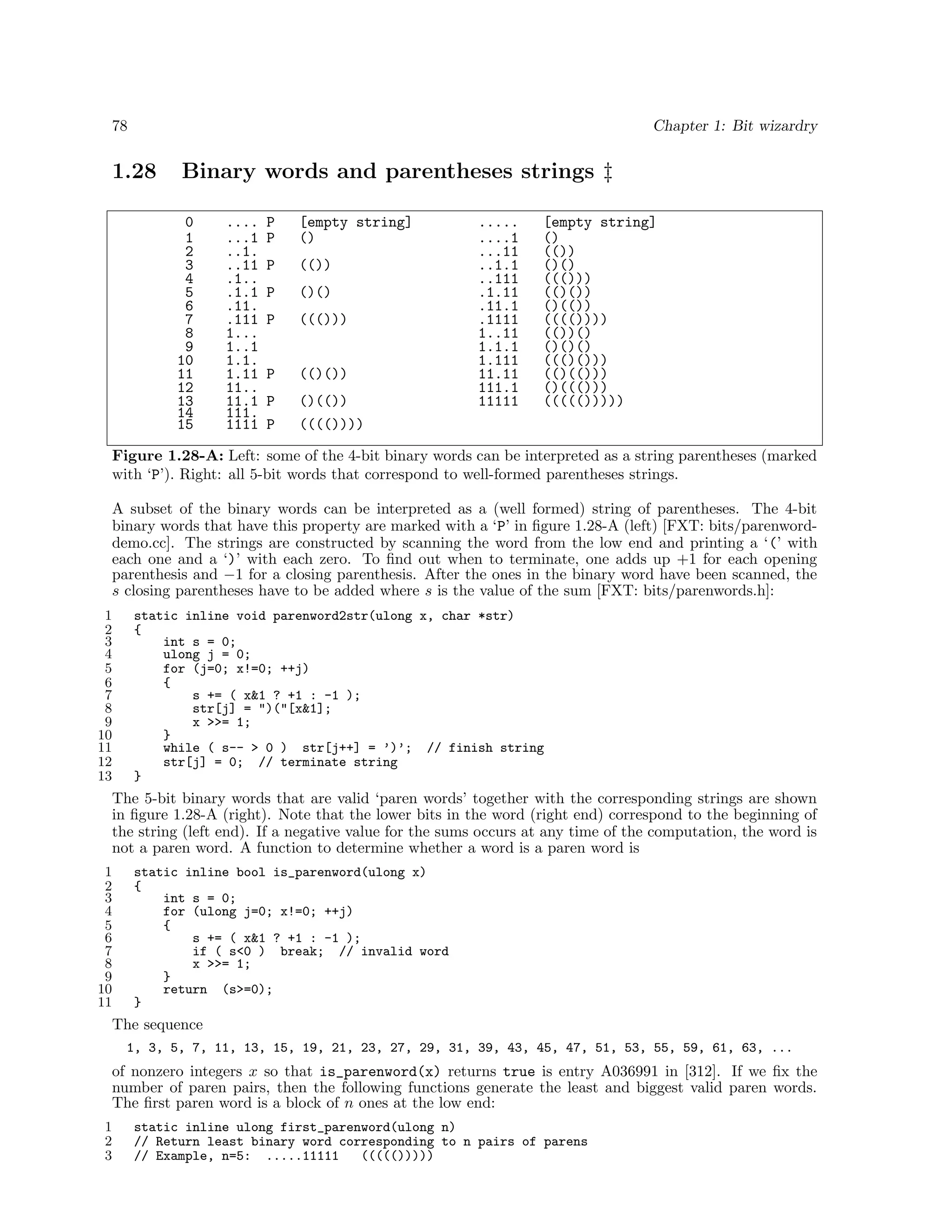 78

Chapter 1: Bit wizardry

1.28

Binary words and parentheses strings ‡
0
1
2
3
4
5
6
7
8
9
10
11
12
13
14
15

....
...1
..1.
..11
.1..
.1.1
.11.
.111
1...
1..1
1.1.
1.11
11..
11.1
111.
1111

P
P

[empty string]
()

P

(())

P

()()

P

((()))

P

(()())

P
P

()(())
(((())))

.....
....1
...11
..1.1
..111
.1.11
.11.1
.1111
1..11
1.1.1
1.111
11.11
111.1
11111

[empty string]
()
(())
()()
((()))
(()())
()(())
(((())))
(())()
()()()
((()()))
(()(()))
()((()))
((((()))))

Figure 1.28-A: Left: some of the 4-bit binary words can be interpreted as a string parentheses (marked
with ‘P’). Right: all 5-bit words that correspond to well-formed parentheses strings.
A subset of the binary words can be interpreted as a (well formed) string of parentheses. The 4-bit
binary words that have this property are marked with a ‘P’ in ﬁgure 1.28-A (left) [FXT: bits/parenworddemo.cc]. The strings are constructed by scanning the word from the low end and printing a ‘(’ with
each one and a ‘)’ with each zero. To ﬁnd out when to terminate, one adds up +1 for each opening
parenthesis and −1 for a closing parenthesis. After the ones in the binary word have been scanned, the
s closing parentheses have to be added where s is the value of the sum [FXT: bits/parenwords.h]:
1
2
3
4
5
6
7
8
9
10
11
12
13

static inline void parenword2str(ulong x, char *str)
{
int s = 0;
ulong j = 0;
for (j=0; x!=0; ++j)
{
s += ( x&1 ? +1 : -1 );
str[j] = ")("[x&1];
x >>= 1;
}
while ( s-- > 0 ) str[j++] = ’)’; // finish string
str[j] = 0; // terminate string
}

The 5-bit binary words that are valid ‘paren words’ together with the corresponding strings are shown
in ﬁgure 1.28-A (right). Note that the lower bits in the word (right end) correspond to the beginning of
the string (left end). If a negative value for the sums occurs at any time of the computation, the word is
not a paren word. A function to determine whether a word is a paren word is
1
2
3
4
5
6
7
8
9
10
11

static inline bool is_parenword(ulong x)
{
int s = 0;
for (ulong j=0; x!=0; ++j)
{
s += ( x&1 ? +1 : -1 );
if ( s<0 ) break; // invalid word
x >>= 1;
}
return (s>=0);
}

The sequence
1, 3, 5, 7, 11, 13, 15, 19, 21, 23, 27, 29, 31, 39, 43, 45, 47, 51, 53, 55, 59, 61, 63, ...

of nonzero integers x so that is_parenword(x) returns true is entry A036991 in [312]. If we ﬁx the
number of paren pairs, then the following functions generate the least and biggest valid paren words.
The ﬁrst paren word is a block of n ones at the low end:
1
2
3

static inline ulong first_parenword(ulong n)
// Return least binary word corresponding to n pairs of parens
// Example, n=5: .....11111
((((()))))

 