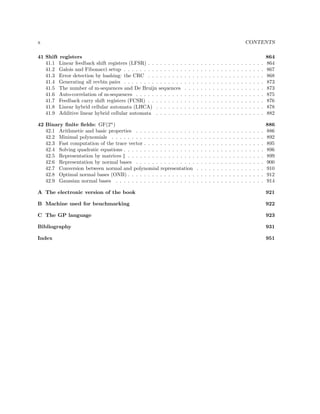 x

CONTENTS

41 Shift registers
41.1 Linear feedback shift registers (LFSR) . . . . . . . . .
41.2 Galois and Fibonacci setup . . . . . . . . . . . . . . .
41.3 Error detection by hashing: the CRC . . . . . . . . .
41.4 Generating all revbin pairs . . . . . . . . . . . . . . .
41.5 The number of m-sequences and De Bruijn sequences
41.6 Auto-correlation of m-sequences . . . . . . . . . . . .
41.7 Feedback carry shift registers (FCSR) . . . . . . . . .
41.8 Linear hybrid cellular automata (LHCA) . . . . . . .
41.9 Additive linear hybrid cellular automata . . . . . . .
42 Binary ﬁnite ﬁelds: GF(2n )
42.1 Arithmetic and basic properties . . . . . .
42.2 Minimal polynomials . . . . . . . . . . . .
42.3 Fast computation of the trace vector . . . .
42.4 Solving quadratic equations . . . . . . . . .
42.5 Representation by matrices ‡ . . . . . . . .
42.6 Representation by normal bases . . . . . .
42.7 Conversion between normal and polynomial
42.8 Optimal normal bases (ONB) . . . . . . . .
42.9 Gaussian normal bases . . . . . . . . . . .

.
.
.
.
.
.
.
.
.

.
.
.
.
.
.
.
.
.

.
.
.
.
.
.
.
.
.

.
.
.
.
.
.
.
.
.

.
.
.
.
.
.
.
.
.

.
.
.
.
.
.
.
.
.

.
.
.
.
.
.
.
.
.

.
.
.
.
.
.
.
.
.

.
.
.
.
.
.
.
.
.

.
.
.
.
.
.
.
.
.

.
.
.
.
.
.
.
.
.

.
.
.
.
.
.
.
.
.

.
.
.
.
.
.
.
.
.

.
.
.
.
.
.
.
.
.

.
.
.
.
.
.
.
.
.

.
.
.
.
.
.
.
.
.

.
.
.
.
.
.
.
.
.

.
.
.
.
.
.
.
.
.

864
864
867
868
873
873
875
876
878
882

. . . . . . . . .
. . . . . . . . .
. . . . . . . . .
. . . . . . . . .
. . . . . . . . .
. . . . . . . . .
representation
. . . . . . . . .
. . . . . . . . .

.
.
.
.
.
.
.
.
.

.
.
.
.
.
.
.
.
.

.
.
.
.
.
.
.
.
.

.
.
.
.
.
.
.
.
.

.
.
.
.
.
.
.
.
.

.
.
.
.
.
.
.
.
.

.
.
.
.
.
.
.
.
.

.
.
.
.
.
.
.
.
.

.
.
.
.
.
.
.
.
.

.
.
.
.
.
.
.
.
.

.
.
.
.
.
.
.
.
.

.
.
.
.
.
.
.
.
.

.
.
.
.
.
.
.
.
.

.
.
.
.
.
.
.
.
.

.
.
.
.
.
.
.
.
.

.
.
.
.
.
.
.
.
.

.
.
.
.
.
.
.
.
.

886
886
892
895
896
899
900
910
912
914

.
.
.
.
.
.
.
.
.

.
.
.
.
.
.
.
.
.

A The electronic version of the book

921

B Machine used for benchmarking

922

C The GP language

923

Bibliography

931

Index

951

 