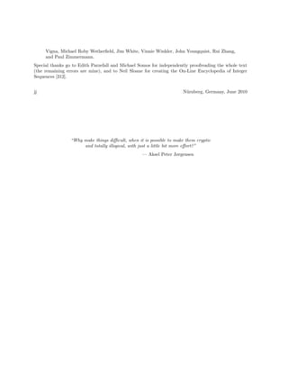 Vigna, Michael Roby Wetherﬁeld, Jim White, Vinnie Winkler, John Youngquist, Rui Zhang,
and Paul Zimmermann.
Special thanks go to Edith Parzefall and Michael Somos for independently proofreading the whole text
(the remaining errors are mine), and to Neil Sloane for creating the On-Line Encyclopedia of Integer
Sequences [312].
jj

N¨rnberg, Germany, June 2010
u

“Why make things diﬃcult, when it is possible to make them cryptic
and totally illogical, with just a little bit more eﬀort?”
— Aksel Peter Jørgensen

 