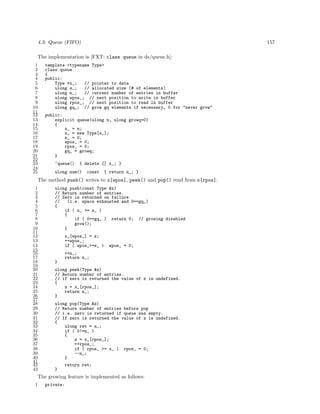 4.3: Queue (FIFO)

157

The implementation is [FXT: class queue in ds/queue.h]:
1
2
3
4
5
6
7
8
9
10
11
12
13
14
15
16
17
18
19
20
21
22
23
24
25

template <typename Type>
class queue
{
public:
Type *x_;
// pointer to data
ulong s_;
// allocated size (# of elements)
ulong n_;
// current number of entries in buffer
ulong wpos_; // next position to write in buffer
ulong rpos_; // next position to read in buffer
ulong gq_; // grow gq elements if necessary, 0 for "never grow"
public:
explicit queue(ulong n, ulong growq=0)
{
s_ = n;
x_ = new Type[s_];
n_ = 0;
wpos_ = 0;
rpos_ = 0;
gq_ = growq;
}
~queue()

{ delete [] x_; }

ulong num()

const

{ return n_; }

The method push() writes to x[wpos], peek() and pop() read from x[rpos]:
1
2
3
4
5
6
7
8
9
10
11
12
13
14
15
16
17
18
19
20
21
22
23
24
25
26
27
28
29
30
31
32
33
34
35
36
37
38
39
40
41
42
43

ulong push(const Type &z)
// Return number of entries.
// Zero is returned on failure
//
(i.e. space exhausted and 0==gq_)
{
if ( n_ >= s_ )
{
if ( 0==gq_ ) return 0; // growing disabled
grow();
}
x_[wpos_] = z;
++wpos_;
if ( wpos_>=s_ )

wpos_ = 0;

++n_;
return n_;
}
ulong peek(Type &z)
// Return number of entries.
// if zero is returned the value of z is undefined.
{
z = x_[rpos_];
return n_;
}
ulong pop(Type &z)
// Return number of entries before pop
// i.e. zero is returned if queue was empty.
// If zero is returned the value of z is undefined.
{
ulong ret = n_;
if ( 0!=n_ )
{
z = x_[rpos_];
++rpos_;
if ( rpos_ >= s_ ) rpos_ = 0;
--n_;
}
return ret;
}

The growing feature is implemented as follows:
1

private:

 