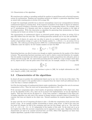 5.3: Characteristics of the algorithms

173

We sometimes give ranking or unranking methods for numbers in special forms such as factorial representations for permutations. Ranking and unranking methods are implicit in generation algorithms based
on mixed radix counting given in section 10.9 on page 258.
A simple but surprisingly powerful way to discover isomorphisms (one-to-one correspondences) between
combinatorial objects is counting them. If the sequences of numbers of two kinds of objects are identical,
chances are good of ﬁnding a conversion routine between the corresponding objects. For example, there
are 2n permutations of n elements such that no element lies more than one position to the right of
its original position. With this observation an algorithm for generating these permutations via binary
counting can be found, see section 11.2 on page 282.
The representation of combinatorial objects as restricted growth strings (as shown in section 15.2 on
page 325) follows from the same idea. The resulting generation methods can be very fast and ﬂexible.
The number of objects of a given size can often be given by an explicit expression (for example, the
number of parentheses strings of n pairs is the Catalan number Cn = 2n /(n + 1), see section 15.4 on
n
page 331). The ordinary generating function (OGF) for a combinatorial object has a power series whose
coeﬃcients count the objects: for the Catalan numbers we have the OGF
√
∞
1 − 1 − 4x
n
(5.2-1)
Cn x =
C(x) =
2x
n=0
Generating functions can often be given even though no explicit expression for the number of the objects
is known. The generating functions sometimes can be used to observe nontrivial identities, for example,
that the number of partitions into distinct parts equals the number of partitions into odd parts, given as
relation 16.4-23 on page 348. An exponential generating function (EGF) for a type of object where there
are En objects of size n has the power series of the form (see, for example, relation 11.1-7 on page 279)
∞

En
n=0

xn
n!

(5.2-2)

An excellent introduction to generating functions is given in [166], for in-depth information see [167,
vol.2, chap.21, p.1021], [143], and [319].

5.3

Characteristics of the algorithms

In almost all cases we produce the combinatorial objects one by one. Let n be the size of the object. The
successor (with respect to the speciﬁed order) is computed from the object itself and additional data of
a size less than a constant multiple of n.
Let B be the total number of combinatorial objects under consideration. Sometimes the cost of a successor
computation is O(n). Then the total cost for generating all objects is O(n · B).
If the successor computation takes a ﬁxed number of operations (independent of the object size), then
we say the algorithm is O(1). If so, there can be no loop in the implementation, we say the algorithm is
loopless. Then the total cost for all objects is c · B for some constant c, independent of the object size.
A loopless algorithm can only exist if the amount of change between successive objects is bounded by a
constant that does not depend on the object size. Natural candidates for loopless algorithms are Gray
codes.
In many cases the cost of computing all objects is also c · B while the computation of the successor does
involve a loop. As an example consider incrementing in binary using arrays: in half of the cases just
the lowest bit changes, for half of the remaining cases just two bits change, and so on. The total cost
is B · (1 + 1 (1 + 1 (· · · ))) = 2 · B, independent of the number of bits used. So the total cost is as in
2
2
the loopless case while the successor computation can be expensive in some cases. Algorithms with this
characteristic are said to be constant amortized time (or CAT). Often CAT algorithms are faster than
loopless algorithms, typically if their structure is simpler.

 