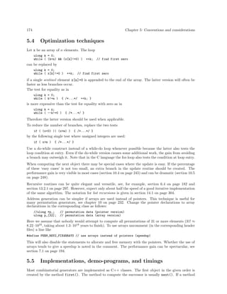 174

Chapter 5: Conventions and considerations

5.4

Optimization techniques

Let x be an array of n elements. The loop
ulong k = 0;
while ( (k<n) && (x[k]!=0) )

++k;

// find first zero

can be replaced by
ulong k = 0;
while ( x[k]!=0 )

++k;

// find first zero

if a single sentinel element x[n]=0 is appended to the end of the array. The latter version will often be
faster as less branches occur.
The test for equality as in
ulong k = 0;
while ( k!=n )

{ /*...*/

++k; }

is more expensive than the test for equality with zero as in
ulong k = n;
while ( --k!=0 )

{ /*...*/ }

Therefore the latter version should be used when applicable.
To reduce the number of branches, replace the two tests
if ( (x<0) || (x>m) )

{ /*...*/ }

by the following single test where unsigned integers are used:
if ( x>m )

{ /*...*/ }

Use a do-while construct instead of a while-do loop whenever possible because the latter also tests the
loop condition at entry. Even if the do-while version causes some additional work, the gain from avoiding
a branch may outweigh it. Note that in the C language the for-loop also tests the condition at loop entry.
When computing the next object there may be special cases where the update is easy. If the percentage
of these ‘easy cases’ is not too small, an extra branch in the update routine should be created. The
performance gain is very visible in most cases (section 10.4 on page 245) and can be dramatic (section 10.5
on page 248).
Recursive routines can be quite elegant and versatile, see, for example, section 6.4 on page 182 and
section 13.2.1 on page 297. However, expect only about half the speed of a good iterative implementation
of the same algorithm. The notation for list recursions is given in section 14.1 on page 304.
Address generation can be simpler if arrays are used instead of pointers. This technique is useful for
many permutation generators, see chapter 10 on page 232. Change the pointer declarations to array
declarations in the corresponding class as follows:
//ulong *p_;
ulong p_[32];

// permutation data (pointer version)
// permutation data (array version)

Here we assume that nobody would attempt to compute all permutations of 31 or more elements (31! ≈
8.22 · 1033 , taking about 1.3 · 1018 years to ﬁnish). To use arrays uncomment (in the corresponding header
ﬁles) a line like
#define PERM_REV2_FIXARRAYS // use arrays instead of pointers (speedup)

This will also disable the statements to allocate and free memory with the pointers. Whether the use of
arrays tends to give a speedup is noted in the comment. The performance gain can be spectacular, see
section 7.1 on page 194.

5.5

Implementations, demo-programs, and timings

Most combinatorial generators are implemented as C++ classes. The ﬁrst object in the given order is
created by the method first(). The method to compute the successor is usually next(). If a method

 
