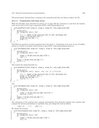 10.1: Factorial representations of permutations

235

The permutations obtained from counting in the rising factorial base are shown in ﬁgure 10.1-B.
10.1.1.1

Computation with large arrays

With the left-right array described in section 4.7 on page 166 the conversion to and from the Lehmer
code can be done in O (n log n) operations [FXT: comb/big-fact2perm.cc]:
1
2
3
4
5
6
7
8
9
10
11

void perm2ffact(const ulong *x, ulong n, ulong *fc, left_right_array &LR)
{
LR.set_all();
for (ulong k=0; k<n-1; ++k)
{
// i := number of Set positions Left of x[k], Excluding x[k].
ulong i = LR.num_SLE( x[k] );
LR.get_set_idx_chg( i );
fc[k] = i;
}
}

The LR-array passed as an extra argument has to be of size n. Conversion of an array of, say, 10 million
entries is a matter of seconds if this routine is used [FXT: comb/big-fact2perm-demo.cc].
1
2
3
4
5
6
7
8
9
10
11

void ffact2perm(const ulong *fc, ulong n, ulong *x, left_right_array &LR)
{
LR.free_all();
for (ulong k=0; k<n-1; ++k)
{
ulong i = LR.get_free_idx_chg( fc[k] );
x[k] = i;
}
ulong i = LR.get_free_idx_chg( 0 );
x[n-1] = i;
}

The routines for rising factorials are
1
2
3
4
5
6
7
8
9
10
11

void perm2rfact(const ulong *x, ulong n, ulong *fc, left_right_array &LR)
{
LR.set_all();
for (ulong k=0, r=n-1; k<n-1; ++k, --r) // r == n-1-k;
{
// i := number of Set positions Left of x[r], Excluding x[r].
ulong i = LR.num_SLE( x[r] );
LR.get_set_idx_chg( i );
fc[r-1] = r - i;
}
}

and
1
2
3
4
5
6
7
8
9
10
11

void rfact2perm(const ulong *fc, ulong n, ulong *x, left_right_array &LR)
{
LR.free_all();
for (ulong k=0; k<n-1; ++k)
{
ulong i = LR.get_free_idx_chg( fc[n-2-k] );
x[n-1-k] = n-1-i;
}
ulong i = LR.get_free_idx_chg( 0 );
x[0] = n-1-i;
}

The conversion of the routines that compute permutations from factorial numbers into routines that
compute the inverse permutations is especially easy, just change the code as follows:
x[a] = b;

=-->

x[b] = a;

We obtain the routines
1
2
3
4
5
6
7

void ffact2invperm(const ulong *fc, ulong n, ulong *x, left_right_array &LR)
{
LR.free_all();
for (ulong k=0; k<n-1; ++k)
{
ulong i = LR.get_free_idx_chg( fc[k] );
x[i] = k;

 