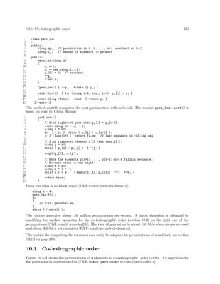 10.3: Co-lexicographic order
1
2
3
4
5
6
7
8
9
10
11
12
13
14
15
16
17
18
19
20
21
22

class perm_lex
{
public:
ulong *p_;
ulong n_;

243

// permutation in 0, 1, ..., n-1, sentinel at [-1]
// number of elements to permute

public:
perm_lex(ulong n)
{
n_ = n;
p_ = new ulong[n_+1];
p_[0] = 0; // sentinel
++p_;
first();
}
~perm_lex() { --p_;
void first()

delete [] p_; }

{ for (ulong i=0; i<n_; i++)

const ulong *data()
[--snip--]

const

p_[i] = i; }

{ return p; }

The method next() computes the next permutation with each call. The routine perm_lex::next() is
based on code by Glenn Rhoads
1
2
3
4
5
6
7
8
9
10
11
12
13
14
15
16
17
18
19
20
21
22

bool next()
{
// find rightmost pair with p_[i] < p_[i+1]:
const ulong n1 = n_ - 1;
ulong i = n1;
do { --i; } while ( p_[i] > p_[i+1] );
if ( (long)i<0 ) return false; // last sequence is falling seq.
// find rightmost element p[j] less than p[i]:
ulong j = n1;
while ( p_[i] > p_[j] ) { --j; }
swap2(p_[i], p_[j]);
// Here the elements p[i+1], ..., p[n-1] are a falling sequence.
// Reverse order to the right:
ulong r = n1;
ulong s = i + 1;
while ( r > s ) { swap2(p_[r], p_[s]); --r; ++s; }
return true;
}

Using the class is no black magic [FXT: comb/perm-lex-demo.cc]:
ulong n = 4;
perm_lex P(n);
do
{
// visit permutation
}
while ( P.next() );

The routine generates about 130 million permutations per second. A faster algorithm is obtained by
modifying the update operation for the co-lexicographic order (section 10.3) on the right end of the
permutations [FXT: comb/perm-lex2.h]. The rate of generation is about 180 M/s when arrays are used
and about 305 M/s with pointers [FXT: comb/perm-lex2-demo.cc].
The routine for computing the successor can easily be adapted for permutations of a multiset, see section
13.2.2 on page 298.

10.3

Co-lexicographic order

Figure 10.3-A shows the permutations of 4 elements in co-lexicographic (colex) order. An algorithm for
the generation is implemented in [FXT: class perm colex in comb/perm-colex.h]:

 
