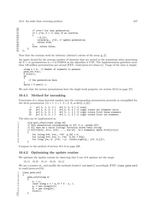 10.4: An order from reversing preﬁxes
22
23
24
25
26
27
28
29
30
31
32

247

// j==n-1 for last permutation
if ( j!=n_-1 ) // only if no overflow
{
--d_[j];
reverse(p_, j+2); // update permutation
return true;
}
else return false;
}
};

Note that the routines work for arbitrary (distinct) entries of the array p_[].
An upper bound for the average number of elements that are moved in the transitions when generating
all N = n! permutations is e ≈ 2.7182818 so the algorithm is CAT. The implementation generates more
than 140 million permutations per second [FXT: comb/perm-rev-demo.cc]. Usage of the class is simple:
ulong n = 4; // Number of elements to permute
perm_rev P(n);
P.first();
do
{
// Use permutation here
}
while ( P.next() );

We note that the inverse permutations have the single-track property, see section 10.12 on page 271.

10.4.1

Method for unranking

Conversion of a rising factorial number into the corresponding permutation proceeds as exempliﬁed for
the 16-th permutation (15 = 1 · 1 + 1 · 2 + 2 · 6, so d=[1,1,2]):
1:
13:
15:
16:

p=[
p=[
p=[
p=[

0,
2,
0,
2,

1,
3,
2,
0,

2,
0,
3,
3,

3
1
1
1

]
]
]
]

d=[
d=[
d=[
d=[

0,
0,
0,
1,

0,
0,
1,
1,

0
2
2
2

]
]
]
]

//
//
//
//

start
right rotate all elements twice
right rotate first three elements
right rotate first two elements

The idea can be implemented as
1
2
3
4
5
6
7
8
9

void goto_rfact(const ulong *d)
// Goto permutation corresponding to d[] (i.e. unrank d[]).
// d[] must be a valid (rising) factorial mixed radix string:
// d[]==[d(0), d(1), d(2), ..., d(n-2)] (n-1 elements) where 0<=d(j)<=j+1
{
for (ulong k=0; k<n_; ++k) p_[k] = k;
for (ulong k=0; k<n_-1; ++k) d_[k] = d[k];
for (long j=n_-2; j>=0; --j) rotate_right(p_, j+2, d_[j]);
}

Compare to the method of section 10.1.3 on page 238.

10.4.2

Optimizing the update routine

We optimize the update routine by observing that 5 out of 6 updates are the swaps
(0,1)

(0,2)

(0,1)

(0,2)

(0,1)

We use a counter ct_ and modify the methods first() and next() accordingly [FXT: class perm rev2
in comb/perm-rev2.h]:
1
2
3
4
5
6
7
8
9
10
11

class perm_rev2
{
perm_rev2(ulong n)
{
n_ = n;
const ulong s = ( n_<3 ? 3 : n_ );
p_ = new ulong[s+1];
d_ = new ulong[s];
first();
}

 