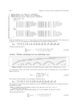 322
8
9
10
11
12
13
14
15
16
17
18
19
20
21
22
23
24
25
26
27
28
29

Chapter 14: Gray codes for strings with restrictions

#define S4(a,b,c,d) S3(a,b,c); rv[p1+3]=d;
#define S5(a,b,c,d,e) S4(a,b,c,d); rv[p1+4]=e;
#define S6(a,b,c,d,e,f) S5(a,b,c,d,e); rv[p1+5]=f;
long d
if ( z
{
if
if
if
if
if
}
else
{
if
if
if
if
if
}

= p2 - p1;
)
(
(
(
(
(

d
d
d
d
d

>=
>=
>=
>=
>=

0
2
2
1
0

)
)
)
)
)

{
{
{
{
{

S4(1,0,0,0);
S6(1,0,1,0,0,0);
S6(1,1,1,0,0,0);
S5(1,1,0,0,0);
S1(0);

Y_rec(p1+4,
Y_rec(p1+6,
Y_rec(p1+6,
Y_rec(p1+5,
Y_rec(p1+1,

p2, z); }
p2, !z); }
p2, z); }
p2, !z); }
p2, z); }

//
//
//
//
//

1
1
1
1
0

(
(
(
(
(

d
d
d
d
d

>=
>=
>=
>=
>=

0
1
2
2
0

)
)
)
)
)

{
{
{
{
{

S1(0);
S5(1,1,0,0,0);
S6(1,1,1,0,0,0);
S6(1,0,1,0,0,0);
S4(1,0,0,0);

Y_rec(p1+1,
Y_rec(p1+5,
Y_rec(p1+6,
Y_rec(p1+6,
Y_rec(p1+4,

p2, z); }
p2, !z); }
p2, z); }
p2, !z); }
p2, z); }

//
//
//
//
//

0
1
1
1
1

0
0
1
1

0
1
1
0

0
0 0 0
0 0 0
0 0

1
1
0
0

0
1
1
0

0 0
0 0 0
0 0 0
0

}

Note the conditions if ( d >= ? ) that make sure that no string appears repeated. The initial call is
Y_rec(0, n-1, 0). The sequence of the numbers y(n) of length-n strings starts as
n:
y(n):

0 1 2 3 4 5 6 7 8
9 10 11 12 13
14
15
16
17
1 2 4 8 12 17 25 41 69 114 180 280 440 705 1137 1825 2905 4610

The generating function is
∞

y(n) xn

=

n=0

14.10.3

1 + x + 2 x2 + 4 x3 + 3 x4 + 2 x5
1 − x − x4 − x5 − 2 x6

(14.10-5)

Neither substrings 1x1 nor substrings 1xy1

............................................................1111111111111111111111111111
.........................................111111111111111111111111111111.................
...........................1111111111111111111111.......................................
.................1111111111111111.......................................................
...........1111111111.............................................................111111
........11111............................................111111................11111....
......111..............................1111............111....111............111........
....111..................1111........111..111........111........111........111..........
..111..........1111....111..111....111......111....111............111....111..........11
.11.......11..11..11..11......11..11..........11..11.......11.......11..11.......11..11.

Figure 14.10-C: A Gray code for the length-10 binary strings with no substring 1x1 or 1xy1.
A recursion for a Gray code of the n-bit binary words Z(n) with no substrings 1x1 or 1xy1 (shown in
ﬁgure 14.10-C) is
Z(n)

[1 0 0 0 . Z(n − 4) ]
= [1 1 0 0 0 . Z R (n − 5)]
[0 . Z(n − 1)
]

(14.10-6)

The sequence of the numbers z(n) of length-n strings starts as
n:
z(n):

0 1 2 3 4 5 6 7 8 9 10 11 12 13 14 15
16
17
1 2 4 6 8 11 17 27 41 60 88 132 200 301 449 669 1001 1502

The sequence is (apart from three leading ones) entry A079972 in [312] where two combinatorial interpretations are given:
Number of permutations satisfying -k<=p(i)-i<=r and p(i)-i not in I, i=1..n,
with k=1, r=4, I={1,2}.
Number of compositions (ordered partitions) of n into elements of the set {1,4,5}.

The generating function is
∞

z(n) xn
n=0

=

1 + x + 2 x2 + 2 x3 + x4
1 − x − x4 − x5

(14.10-7)

 