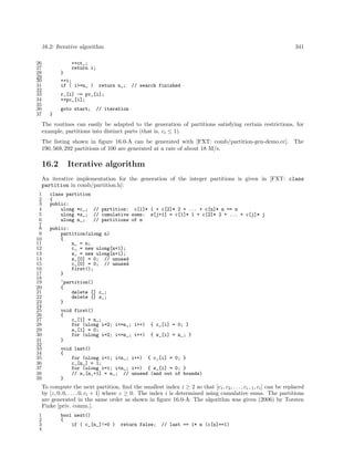 16.2: Iterative algorithm
26
27
28
29
30
31
32
33
34
35
36
37

341

++ct_;
return i;
}
++i;
if ( i>=n_ )

return n_;

// search finished

r_[i] -= pv_[i];
++pc_[i];
goto start;

// iteration

}

The routines can easily be adapted to the generation of partitions satisfying certain restrictions, for
example, partitions into distinct parts (that is, ci ≤ 1).
The listing shown in ﬁgure 16.0-A can be generated with [FXT: comb/partition-gen-demo.cc]. The
190, 569, 292 partitions of 100 are generated at a rate of about 18 M/s.

16.2

Iterative algorithm

An iterative implementation for the generation of the integer partitions is given in [FXT: class
partition in comb/partition.h]:
1
2
3
4
5
6
7
8
9
10
11
12
13
14
15
16
17
18
19
20
21
22
23
24
25
26
27
28
29
30
31
32
33
34
35
36
37
38
39

class partition
{
public:
ulong *c_; // partition: c[1]* 1 + c[2]* 2 + ... + c[n]* n == n
ulong *s_; // cumulative sums: s[j+1] = c[1]* 1 + c[2]* 2 + ... + c[j]* j
ulong n_;
// partitions of n
public:
partition(ulong n)
{
n_ = n;
c_ = new ulong[n+1];
s_ = new ulong[n+1];
s_[0] = 0; // unused
c_[0] = 0; // unused
first();
}
~partition()
{
delete [] c_;
delete [] s_;
}
void first()
{
c_[1] = n_;
for (ulong i=2; i<=n_; i++)
s_[1] = 0;
for (ulong i=2; i<=n_; i++)
}

{ c_[i] = 0; }
{ s_[i] = n_; }

void last()
{
for (ulong i=1; i<n_; i++) { c_[i] = 0; }
c_[n_] = 1;
for (ulong i=1; i<n_; i++) { s_[i] = 0; }
// s_[n_+1] = n_; // unused (and out of bounds)
}

To compute the next partition, ﬁnd the smallest index i ≥ 2 so that [c1 , c2 , . . . , ci−1 , ci ] can be replaced
by [z, 0, 0, . . . , 0, ci + 1] where z ≥ 0. The index i is determined using cumulative sums. The partitions
are generated in the same order as shown in ﬁgure 16.0-A. The algorithm was given (2006) by Torsten
Finke [priv. comm.].
1
2
3
4

bool next()
{
if ( c_[n_]!=0 )

return false;

// last == 1* n (c[n]==1)

 