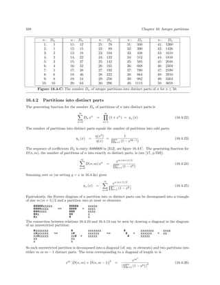 348

Chapter 16: Integer partitions
n : Dn
1:
1
2:
1
3:
2
4:
2
5:
3
6:
4
7:
5
8:
6
9:
8
10: 10

n : Dn
11: 12
12: 15
13: 18
14: 22
15: 27
16: 32
17: 38
18: 46
19: 54
20: 64

n:
21:
22:
23:
24:
25:
26:
27:
28:
29:
30:

Dn
76
89
104
122
142
165
192
222
256
296

n:
Dn
31: 340
32: 390
33: 448
34: 512
35: 585
36: 668
37: 760
38: 864
39: 982
40: 1113

n:
41:
42:
43:
44:
45:
46:
47:
48:
49:
50:

Dn
1260
1426
1610
1816
2048
2304
2590
2910
3264
3658

Figure 16.4-C: The number Dn of integer partitions into distinct parts of n for n ≤ 50.

16.4.2

Partitions into distinct parts

The generating function for the number Dn of partitions of n into distinct parts is
∞

∞

D n xn

(1 + xn ) = η + (x)

=

n=0

(16.4-22)

n=1

The number of partitions into distinct parts equals the number of partitions into odd parts:
η + (x)

=

η(x2 )
=
η(x)

∞
k=1

1
(1 − x2k−1 )

(16.4-23)

The sequence of coeﬃcients Dn is entry A000009 in [312], see ﬁgure 16.4-C. The generating function for
D(n, m), the number of partitions of n into exactly m distinct parts, is (see [17, p.559])
∞

D(n, m) xn

xm (m+1)/2
m
k
k=1 (1 − x )

=

n=0

(16.4-24)

Summing over m (or setting q = x in 16.4-2a) gives
∞

η + (x)

xn (n+1)/2
(1 − xk )

=

(16.4-25)

n
k=1

n=0

Equivalently, the Ferrers diagram of a partition into m distinct parts can be decomposed into a triangle
of size m (m + 1)/2 and a partition into at most m elements:
#####xxxxx
#####
xxxxx
####xxxx
==
####
+ xxxx
###xxxx
###
xxxx
##x
##
x
#x
#
x
The connection between relations 16.4-24 and 16.4-13 can be seen by drawing a diagonal in the diagram
of an unrestricted partition:
#xxxxxxx
x#xxxxxx
xx#xxxxx
xx
x

#
x#
xx#
xx
x

==

+

xxxxxxx
xxxxxx
xxxxx

#

==

#

#

xxxxxxx
xxxxxx
xxxxx

+

+

xxxx
xx

So each unrestricted partition is decomposed into a diagonal (of, say, m elements) and two partitions into
either m or m − 1 distinct parts. The term corresponding to a diagonal of length m is
2

x

m

2

[D(n, m) + D(n, m − 1)]

xm

=
[

m
k=1

2

(1 − xk ) ]

(16.4-26)

 
