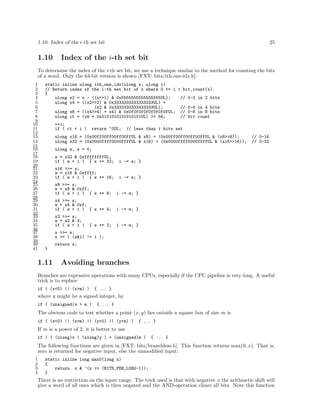 1.10: Index of the i-th set bit

1.10

25

Index of the i-th set bit

To determine the index of the i-th set bit, we use a technique similar to the method for counting the bits
of a word. Only the 64-bit version is shown [FXT: bits/ith-one-idx.h]:
1
2
3
4
5
6
7
8
9
10
11
12
13
14
15
16
17
18
19
20
21
22
23
24
25
26
27
28
29
30
31
32
33
34
35
36
37
38
39
40
41

static inline ulong ith_one_idx(ulong x, ulong i)
// Return index of the i-th set bit of x where 0 <= i < bit_count(x).
{
ulong x2 = x - ((x>>1) & 0x5555555555555555UL);
// 0-2 in 2 bits
ulong x4 = ((x2>>2) & 0x3333333333333333UL) +
(x2 & 0x3333333333333333UL);
// 0-4 in 4 bits
ulong x8 = ((x4>>4) + x4) & 0x0f0f0f0f0f0f0f0fUL; // 0-8 in 8 bits
ulong ct = (x8 * 0x0101010101010101UL) >> 56;
// bit count
++i;
if ( ct < i )

return ~0UL;

// less than i bits set

ulong x16 = (0x00ff00ff00ff00ffUL & x8) + (0x00ff00ff00ff00ffUL & (x8>>8));
ulong x32 = (0x0000ffff0000ffffUL & x16) + (0x0000ffff0000ffffUL & (x16>>16));

// 0-16
// 0-32

ulong w, s = 0;
w = x32 & 0xffffffffUL;
if ( w < i ) { s += 32;

i -= w; }

x16 >>= s;
w = x16 & 0xffff;
if ( w < i ) { s += 16;

i -= w; }

x8 >>= s;
w = x8 & 0xff;
if ( w < i ) { s += 8;

i -= w; }

x4 >>= s;
w = x4 & 0xf;
if ( w < i ) { s += 4;

i -= w; }

x2 >>= s;
w = x2 & 3;
if ( w < i )

i -= w; }

{ s += 2;

x >>= s;
s += ( (x&1) != i );
return s;
}

1.11

Avoiding branches

Branches are expensive operations with many CPUs, especially if the CPU pipeline is very long. A useful
trick is to replace
if ( (x<0) || (x>m) )

{ ... }

where x might be a signed integer, by
if ( (unsigned)x > m )

{ ... }

The obvious code to test whether a point (x, y) lies outside a square box of size m is
if ( (x<0) || (x>m) || (y<0) || (y>m) )

{ ... }

If m is a power of 2, it is better to use
if ( ( (ulong)x | (ulong)y ) > (unsigned)m )

{ ... }

The following functions are given in [FXT: bits/branchless.h]. This function returns max(0, x). That is,
zero is returned for negative input, else the unmodiﬁed input:
1
2
3
4

static inline long max0(long x)
{
return x & ~(x >> (BITS_PER_LONG-1));
}

There is no restriction on the input range. The trick used is that with negative x the arithmetic shift will
give a word of all ones which is then negated and the AND-operation clears all bits. Note this function

 