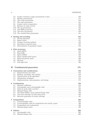 iv

CONTENTS
2.4
2.5
2.6
2.7
2.8
2.9
2.10
2.11
2.12
2.13

In-place methods to apply permutations
Random permutations . . . . . . . . . .
The revbin permutation . . . . . . . . .
The radix permutation . . . . . . . . .
In-place matrix transposition . . . . . .
Rotation by triple reversal . . . . . . .
The zip permutation . . . . . . . . . . .
The XOR permutation . . . . . . . . .
The Gray permutation . . . . . . . . .
The reversed Gray permutation . . . .

to data
. . . . .
. . . . .
. . . . .
. . . . .
. . . . .
. . . . .
. . . . .
. . . . .
. . . . .

.
.
.
.
.
.
.
.
.
.

.
.
.
.
.
.
.
.
.
.

.
.
.
.
.
.
.
.
.
.

.
.
.
.
.
.
.
.
.
.

.
.
.
.
.
.
.
.
.
.

.
.
.
.
.
.
.
.
.
.

.
.
.
.
.
.
.
.
.
.

.
.
.
.
.
.
.
.
.
.

.
.
.
.
.
.
.
.
.
.

.
.
.
.
.
.
.
.
.
.

.
.
.
.
.
.
.
.
.
.

.
.
.
.
.
.
.
.
.
.

.
.
.
.
.
.
.
.
.
.

.
.
.
.
.
.
.
.
.
.

.
.
.
.
.
.
.
.
.
.

.
.
.
.
.
.
.
.
.
.

.
.
.
.
.
.
.
.
.
.

.
.
.
.
.
.
.
.
.
.

.
.
.
.
.
.
.
.
.
.

.
.
.
.
.
.
.
.
.
.

.
.
.
.
.
.
.
.
.
.

.
.
.
.
.
.
.
.
.
.

.
.
.
.
.
.
.
.
.
.

109
111
118
121
122
123
125
127
128
131

3 Sorting and searching
3.1 Sorting algorithms . . . . . .
3.2 Binary search . . . . . . . . .
3.3 Variants of sorting methods .
3.4 Searching in unsorted arrays
3.5 Determination of equivalence

. . . .
. . . .
. . . .
. . . .
classes

.
.
.
.
.

.
.
.
.
.

.
.
.
.
.

.
.
.
.
.

.
.
.
.
.

.
.
.
.
.

.
.
.
.
.

.
.
.
.
.

.
.
.
.
.

.
.
.
.
.

.
.
.
.
.

.
.
.
.
.

.
.
.
.
.

.
.
.
.
.

.
.
.
.
.

.
.
.
.
.

.
.
.
.
.

.
.
.
.
.

.
.
.
.
.

.
.
.
.
.

.
.
.
.
.

.
.
.
.
.

.
.
.
.
.

.
.
.
.
.

.
.
.
.
.

.
.
.
.
.

.
.
.
.
.

.
.
.
.
.

.
.
.
.
.

.
.
.
.
.

134
134
141
142
147
148

4 Data structures
4.1 Stack (LIFO) . . . . . . . . .
4.2 Ring buﬀer . . . . . . . . . .
4.3 Queue (FIFO) . . . . . . . .
4.4 Deque (double-ended queue)
4.5 Heap and priority queue . . .
4.6 Bit-array . . . . . . . . . . .
4.7 Left-right array . . . . . . .

.
.
.
.
.
.
.

.
.
.
.
.
.
.

.
.
.
.
.
.
.

.
.
.
.
.
.
.

.
.
.
.
.
.
.

.
.
.
.
.
.
.

.
.
.
.
.
.
.

.
.
.
.
.
.
.

.
.
.
.
.
.
.

.
.
.
.
.
.
.

.
.
.
.
.
.
.

.
.
.
.
.
.
.

.
.
.
.
.
.
.

.
.
.
.
.
.
.

.
.
.
.
.
.
.

.
.
.
.
.
.
.

.
.
.
.
.
.
.

.
.
.
.
.
.
.

.
.
.
.
.
.
.

.
.
.
.
.
.
.

.
.
.
.
.
.
.

.
.
.
.
.
.
.

.
.
.
.
.
.
.

.
.
.
.
.
.
.

.
.
.
.
.
.
.

.
.
.
.
.
.
.

.
.
.
.
.
.
.

.
.
.
.
.
.
.

.
.
.
.
.
.
.

.
.
.
.
.
.
.

.
.
.
.
.
.
.

153
153
155
156
158
160
164
166

II

.
.
.
.
.
.
.

.
.
.
.
.
.
.

.
.
.
.
.
.
.

Combinatorial generation

171

5 Conventions and considerations
5.1 Representations and orders . . . . . . . . . . .
5.2 Ranking, unranking, and counting . . . . . . .
5.3 Characteristics of the algorithms . . . . . . . .
5.4 Optimization techniques . . . . . . . . . . . . .
5.5 Implementations, demo-programs, and timings

.
.
.
.
.

.
.
.
.
.

.
.
.
.
.

.
.
.
.
.

.
.
.
.
.

.
.
.
.
.

.
.
.
.
.

.
.
.
.
.

.
.
.
.
.

.
.
.
.
.

.
.
.
.
.

.
.
.
.
.

.
.
.
.
.

.
.
.
.
.

.
.
.
.
.

.
.
.
.
.

.
.
.
.
.

.
.
.
.
.

.
.
.
.
.

.
.
.
.
.

.
.
.
.
.

.
.
.
.
.

.
.
.
.
.

.
.
.
.
.

172
172
172
173
174
174

. . . .
. . . .
. . . .
. . . .
order
. . . .
. . . .

.
.
.
.
.
.
.

.
.
.
.
.
.
.

.
.
.
.
.
.
.

.
.
.
.
.
.
.

.
.
.
.
.
.
.

.
.
.
.
.
.
.

.
.
.
.
.
.
.

.
.
.
.
.
.
.

.
.
.
.
.
.
.

.
.
.
.
.
.
.

.
.
.
.
.
.
.

.
.
.
.
.
.
.

.
.
.
.
.
.
.

.
.
.
.
.
.
.

.
.
.
.
.
.
.

.
.
.
.
.
.
.

.
.
.
.
.
.
.

.
.
.
.
.
.
.

.
.
.
.
.
.
.

.
.
.
.
.
.
.

.
.
.
.
.
.
.

.
.
.
.
.
.
.

.
.
.
.
.
.
.

176
176
177
180
182
183
186
191

7 Compositions
7.1 Co-lexicographic order . . . . . . . . . . . . . . . . .
7.2 Co-lexicographic order for compositions into exactly
7.3 Compositions and combinations . . . . . . . . . . .
7.4 Minimal-change orders . . . . . . . . . . . . . . . .

.
k
.
.

. . . .
parts
. . . .
. . . .

.
.
.
.

.
.
.
.

.
.
.
.

.
.
.
.

.
.
.
.

.
.
.
.

.
.
.
.

.
.
.
.

.
.
.
.

.
.
.
.

.
.
.
.

.
.
.
.

.
.
.
.

.
.
.
.

.
.
.
.

.
.
.
.

194
194
196
198
199

6 Combinations
6.1 Binomial coeﬃcients . . . . . . . . . . . .
6.2 Lexicographic and co-lexicographic order
6.3 Order by preﬁx shifts (cool-lex) . . . . .
6.4 Minimal-change order . . . . . . . . . . .
6.5 The Eades-McKay strong minimal-change
6.6 Two-close orderings via endo/enup moves
6.7 Recursive generation of certain orderings

8 Subsets
202
8.1 Lexicographic order . . . . . . . . . . . . . . . . . . . . . . . . . . . . . . . . . . . . . . . 202
8.2 Minimal-change order . . . . . . . . . . . . . . . . . . . . . . . . . . . . . . . . . . . . . . 204

 