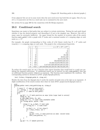 Chapter 20: Searching paths in directed graphs ‡

398

if two adjacent bits are set in some word, then the next word never has both bits set again. Out of a run
of k ≥ 2 consecutive set bits in a word only one is contained in the next word.
See section 8.3 on page 208 for the connection with De Bruijn sequences.

20.3

Conditional search

Sometimes one wants to ﬁnd paths that are subject to certain restrictions. Testing for each path found
whether it has the desired property and discarding it if not is the simplest way. However, this will in
many cases be extremely ineﬀective. An upper bound for the number of recursive calls of the search
function next_path() with a graph with N nodes and a maximal number of v outgoing edges at each
node is u = N v .
For example, the graph corresponding to Gray codes of n-bit binary words has N = 2n nodes and
(exactly) c = n outgoing edges at each node. The graph is the n-dimensional hypercube.
n:
1:
2:
3:
4:
5:
6:
7:
8:
9:
10:

N
2
4
8
16
32
64
128
256
512
1024

u = N c = N n = 2n·n
2
16
512
65,536
33,554,432
68,719,476,736
562,949,953,421,312
18,446,744,073,709,551,616
2,417,851,639,229,258,349,412,352
1,267,650,600,228,229,401,496,703,205,376

To reduce the search space we use a function that rejects branches that would lead to a path not satisfying the imposed restrictions. A conditional search can be started via all_cond_paths() that has
an additional function pointer cfunc() as argument. The function must implement the condition. The
corresponding method is declared as [FXT: graph/digraph-paths.h]:
bool (*cfunc_)(digraph_paths &, ulong ns);

Besides the data from the digraph-class it needs the number of nodes seen so far (ns) as an argument. A
slight modiﬁcation of the search routine does what we want [FXT: graph/search-digraph-cond.cc]:
1
2
3
4
5
6
7
8
9
10
11
12
13
14
15
16
17
18
19
20
21
22
23
24
25
26
27

void
digraph_paths::next_cond_path(ulong ns, ulong p)
{
[--snip--] // same as next_path()
if ( ns==ng_ ) // all nodes seen ?
[--snip--] // same as next_path()
else
{
qq_[p] = 1; // mark position as seen (else loops lead to errors)
ulong fe, en;
g_.get_edge_idx(p, fe, en);
ulong fct = 0; // count free reachable nodes
for (ulong ep=fe; ep<en; ++ep)
{
ulong t = g_.e_[ep]; // next node
if ( 0==qq_[t] ) // node free?
{
rv_[ns] = t; // for cfunc()
if ( cfunc_(*this, ns) )
{
++fct;
qq_[p] = fct; // mark position as seen: record turns
next_cond_path(ns, t);
}
}
}
qq_[p] = 0; // unmark position

 