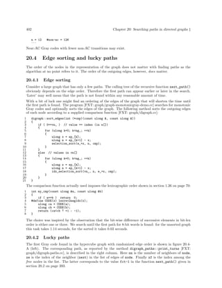 Chapter 20: Searching paths in directed graphs ‡

402
n = 12
...

#non-ac = 126

Near-AC Gray codes with fewer non-AC transitions may exist.

20.4

Edge sorting and lucky paths

The order of the nodes in the representation of the graph does not matter with ﬁnding paths as the
algorithm at no point refers to it. The order of the outgoing edges, however, does matter.

20.4.1

Edge sorting

Consider a large graph that has only a few paths. The calling tree of the recursive function next_path()
obviously depends on the edge order. Therefore the ﬁrst path can appear earlier or later in the search.
‘Later’ may well mean that the path is not found within any reasonable amount of time.
With a bit of luck one might ﬁnd an ordering of the edges of the graph that will shorten the time until
the ﬁrst path is found. The program [FXT: graph/graph-monotonicgray-demo.cc] searches for monotonic
Gray codes and optionally sorts the edges of the graph. The following method sorts the outgoing edges
of each node according to a supplied comparison function [FXT: graph/digraph.cc]:
1
2
3
4
5
6
7
8
9
10
11
12
13
14
15
16
17
18
19
20
21

digraph::sort_edges(int (*cmp)(const ulong &, const ulong &))
{
if ( 0==vn_ ) // value == index (in e[])
{
for (ulong k=0; k<ng_; ++k)
{
ulong x = ep_[k];
ulong n = ep_[k+1] - x;
selection_sort(e_+x, n, cmp);
}
}
else // values in vn[]
{
for (ulong k=0; k<ng_; ++k)
{
ulong x = ep_[k];
ulong n = ep_[k+1] - x;
idx_selection_sort(vn_, n, e_+x, cmp);
}
}
}

The comparison function actually used imposes the lexicographic order shown in section 1.26 on page 70:
1
2
3
4
5
6
7
8

int my_cmp(const ulong &a, const ulong &b)
{
if ( a==b ) return 0;
#define CODE(x) lexrev2negidx(x);
ulong ca = CODE(a);
ulong cb = CODE(b);
return (ca<cb ? +1 : -1);
}

The choice was inspired by the observation that the bit-wise diﬀerence of successive elements in bit-lex
order is either one or three. We search until the ﬁrst path for 8-bit words is found: for the unsorted graph
this task takes 1.14 seconds, for the sorted it takes 0.03 seconds.

20.4.2

Lucky paths

The ﬁrst Gray code found in the hypercube graph with randomized edge order is shown in ﬁgure 20.4A (left). The corresponding path, as reported by the method digraph_paths::print_turns [FXT:
graph/digraph-paths.cc], is described in the right column. Here nn is the number of neighbors of node,
xe is the index of the neighbor (next) in the list of edges of node. Finally xf is the index among the
free nodes in the list. The latter corresponds to the value fct-1 in the function next_path() given in
section 20.2 on page 393.

 