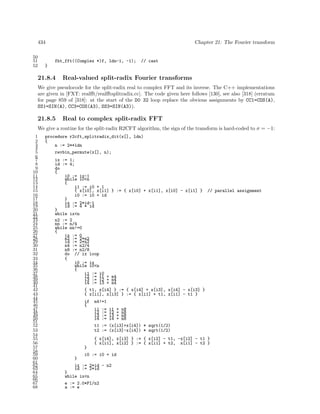 434
50
51
52

Chapter 21: The Fourier transform

fht_fft((Complex *)f, ldn-1, -1);

// cast

}

21.8.4

Real-valued split-radix Fourier transforms

We give pseudocode for the split-radix real to complex FFT and its inverse. The C++ implementations
are given in [FXT: realﬀt/realﬀtsplitradix.cc]. The code given here follows [130], see also [318] (erratum
for page 859 of [318]: at the start of the D0 32 loop replace the obvious assignments by CC1=COS(A),
SS1=SIN(A), CC3=COS(A3), SS3=SIN(A3)).

21.8.5

Real to complex split-radix FFT

We give a routine for the split-radix R2CFT algorithm, the sign of the transform is hard-coded to σ = −1:
1
2
3
4
5
6
7
8
9
10
11
12
13
14
15
16
17
18
19
20
21
22
23
24
25
26
27
28
29
30
31
32
33
34
35
36
37
38
39
40
41
42
43
44
45
46
47
48
49
50
51
52
53
54
55
56
57
58
59
60
61
62
63
64
65
66
67
68

procedure r2cft_splitradix_dit(x[], ldn)
{
n := 2**ldn
revbin_permute(x[], n);
ix := 1;
id := 4;
do
{
i0 := ix-1
while i0<n
{
i1 := i0 + 1
{ x[i0], x[i1] } := { x[i0] + x[i1], x[i0] - x[i1] } // parallel assignment
i0 := i0 + id
}
ix := 2*id-1
id := 4 * id
}
while ix<n
n2 := 2
nn := n/4
while nn!=0
{
ix := 0
n2 := 2*n2
id := 2*n2
n4 := n2/4
n8 := n2/8
do // ix loop
{
i0 := ix
while i0<n
{
i1 := i0
i2 := i1 + n4
i3 := i2 + n4
i4 := i3 + n4
{ t1, x[i4] } := { x[i4] + x[i3], x[i4] - x[i3] }
{ x[i1], x[i3] } := { x[i1] + t1, x[i1] - t1 }
if
{

n4!=1
i1
i2
i3
i4
t1
t2

:=
:=
:=
:=
:=
:=

i1 + n8
i2 + n8
i3 + n8
i4 + n8
(x[i3]+x[i4]) * sqrt(1/2)
(x[i3]-x[i4]) * sqrt(1/2)

{ x[i4], x[i3] } := { x[i2] - t1, -x[i2] - t1 }
{ x[i1], x[i2] } := { x[i1] + t2, x[i1] - t2 }
}
}

i0 := i0 + id

ix := 2*id - n2
id := 2*id
}
while ix<n
e := 2.0*PI/n2
a := e

 