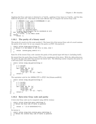 42

Chapter 1: Bit wizardry

Applying the Gray code twice is identical to x^=x>>2;, applying it four times is x^=x>>4;, and the idea
holds for all power of 2. This leads to the most eﬃcient way to compute the inverse Gray code:
1
2
3
4
5
6
7
8
9
10
11
12

// VERSION 3 (use: gray ** BITSPERLONG == id):
x ^= x>>1; // gray ** 1
x ^= x>>2; // gray ** 2
x ^= x>>4; // gray ** 4
x ^= x>>8; // gray ** 8
x ^= x>>16; // gray ** 16
// here: x = gray**31(input)
// note: the statements can be reordered at will
#if BITS_PER_LONG >= 64
x ^= x>>32; // for 64bit words
#endif
return x;

1.16.1

The parity of a binary word

The parity of a word is its bit-count modulo 2. The lowest bit of the inverse Gray code of a word contains
the parity of the word. So we can compute the parity as [FXT: bits/parity.h]:
1
2
3
4
5

static inline ulong parity(ulong x)
// Return 0 if the number of set bits is even, else 1
{
return inverse_gray_code(x) & 1;
}

Each bit of the inverse Gray code contains the parity of the partial input left from it (including itself).
Be warned that the parity ﬂag of many CPUs is the complement of the above. With the x86-architecture
the parity bit also only takes into account the lowest byte. The following routine computes the parity of
a full word [FXT: bits/bitasm-i386.h]:
1
2
3
4
5
6
7
8
9
10

static inline ulong asm_parity(ulong x)
{
x ^= (x>>16);
x ^= (x>>8);
asm ("addl $0, %0 n"
"setnp %%al
n"
"movzx %%al, %0"
: "=r" (x) : "0" (x) : "eax");
return x;
}

The equivalent code for the AMD64 CPU is [FXT: bits/bitasm-amd64.h]:
1
2
3
4
5
6
7
8
9
10
11

static inline ulong asm_parity(ulong x)
{
x ^= (x>>32);
x ^= (x>>16);
x ^= (x>>8);
asm ("addq $0, %0 n"
"setnp %%al
n"
"movzx %%al, %0"
: "=r" (x) : "0" (x) : "rax");
return x;
}

1.16.2

Byte-wise Gray code and parity

A byte-wise Gray code can be computed using (32-bit version)
1
2
3
4
5

static inline ulong byte_gray_code(ulong x)
// Return the Gray code of bytes in parallel
{
return x ^ ((x & 0xfefefefe)>>1);
}

Its inverse is
1
2
3

static inline ulong byte_inverse_gray_code(ulong x)
// Return the inverse Gray code of bytes in parallel
{

 