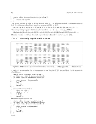 60
1
2
3
4

Chapter 1: Bit wizardry
static inline ulong negbin_fixed_point(ulong k)
{
return bit_zip0(k);
}

The bit-zip function is given in section 1.15 on page 39. The sequence of radix −2 representations of
0, 1, 2, . . ., interpreted as binary numbers, is entry A005351 in [312]:
0,1,6,7,4,5,26,27,24,25,30,31,28,29,18,19,16,17,22,23,20,21,106,107,104,105,110,111, ...

The corresponding sequence for the negative numbers −1, −2, −3, . . . is entry A005352:
3,2,13,12,15,14,9,8,11,10,53,52,55,54,49,48,51,50,61,60,63,62,57,56,59,58,37,36,39,38, ...

More information about ‘non-standard’ representations of numbers can be found in [213].

1.22.3

Generating negbin words in order

................................................................
......................111111111111111111111111111111111111111111
......................11111111111111111111111111111111..........
......1111111111111111................1111111111111111..........
......11111111........11111111........11111111........11111111..
..1111....1111....1111....1111....1111....1111....1111....1111..
..11..11..11..11..11..11..11..11..11..11..11..11..11..11..11..11
.1.1.1.1.1.1.1.1.1.1.1.1.1.1.1.1.1.1.1.1.1.1.1.1.1.1.1.1.1.1.1.1
................................................................
...........................................111111111111111111111
...........................................111111111111111111111
...........11111111111111111111111111111111.....................
...........1111111111111111................1111111111111111.....
...11111111........11111111........11111111........11111111.....
...1111....1111....1111....1111....1111....1111....1111....1111.
.11..11..11..11..11..11..11..11..11..11..11..11..11..11..11..11.
.1.1.1.1.1.1.1.1.1.1.1.1.1.1.1.1.1.1.1.1.1.1.1.1.1.1.1.1.1.1.1.1
Figure 1.22-C: Radix −2 representations of the numbers 0 . . . + 63 (top) and 0 . . . − 63 (bottom).
A radix −2 representation can be incremented by the function [FXT: bits/negbin.h] (32-bit versions in
what follows):
1
2
3
4
5
6
7
8
9
10

static inline ulong next_negbin(ulong x)
// With x the radix(-2) representation of n
// return radix(-2) representation of n+1.
{
const ulong m = 0xaaaaaaaaUL;
x ^= m;
++x;
x ^= m;
return x;
}

A version without constants is
1
2
3
4
5

ulong s = x << 1;
ulong y = x ^ s;
y += 1;
s ^= y;
return s;

Decrementing can be done via
1
2
3
4
5
6
7
8
9
10

static inline ulong prev_negbin(ulong x)
// With x the radix(-2) representation of n
// return radix(-2) representation of n-1.
{
const ulong m = 0xaaaaaaaaUL;
x ^= m;
--x;
x ^= m;
return x;
}

or via

 
