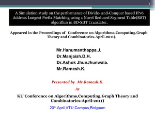 Appeared in the Proceedings of  Conference on Algorithms,Computing,Graph Theory and Combinatorics-April-2011). Mr.Hanumanthappa.J. Dr.Manjaiah.D.H. Dr.Ashok JhunJhunwala. Mr.Ramesh.K.  Presented by  Mr.Ramesh.K. At KU Conference on Algorithms,Computing,Graph Theory and Combinatorics-April-2011) 20 th  April,VTU Campus,Belgaum . 4/20/2011 A Simulation study on the performance of Divide- and-Conquer based IPv6 Address Longest Prefix Matching using a Novel Reduced Segment Table(RST) algorithm in BD-SIIT Translator. 