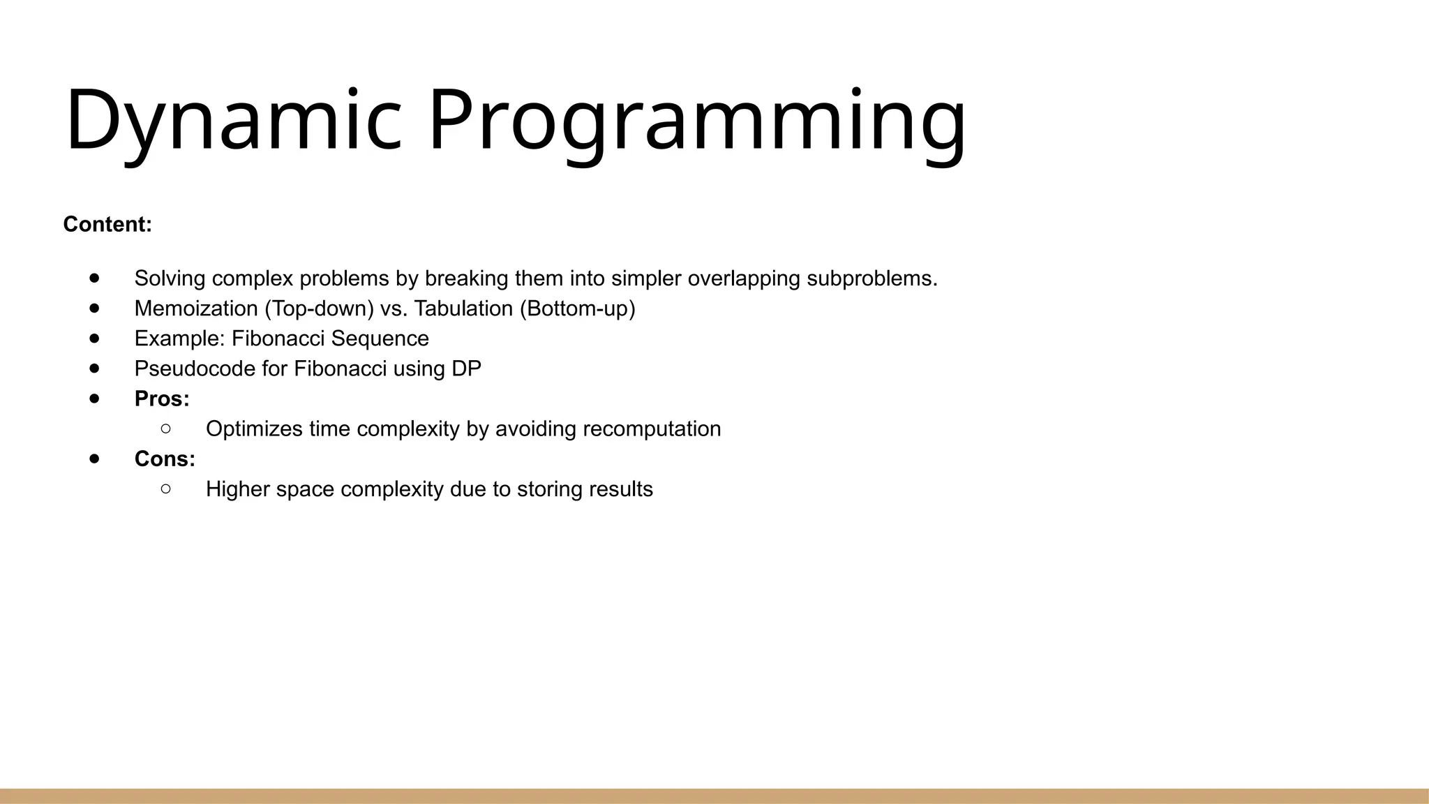 Dynamic Programming
Content:
● Solving complex problems by breaking them into simpler overlapping subproblems.
● Memoization (Top-down) vs. Tabulation (Bottom-up)
● Example: Fibonacci Sequence
● Pseudocode for Fibonacci using DP
● Pros:
○ Optimizes time complexity by avoiding recomputation
● Cons:
○ Higher space complexity due to storing results
 