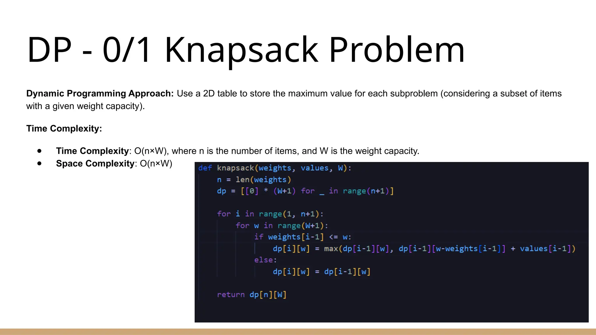 DP - 0/1 Knapsack Problem
Dynamic Programming Approach: Use a 2D table to store the maximum value for each subproblem (considering a subset of items
with a given weight capacity).
Time Complexity:
● Time Complexity: O(n×W), where n is the number of items, and W is the weight capacity.
● Space Complexity: O(n×W)
 
