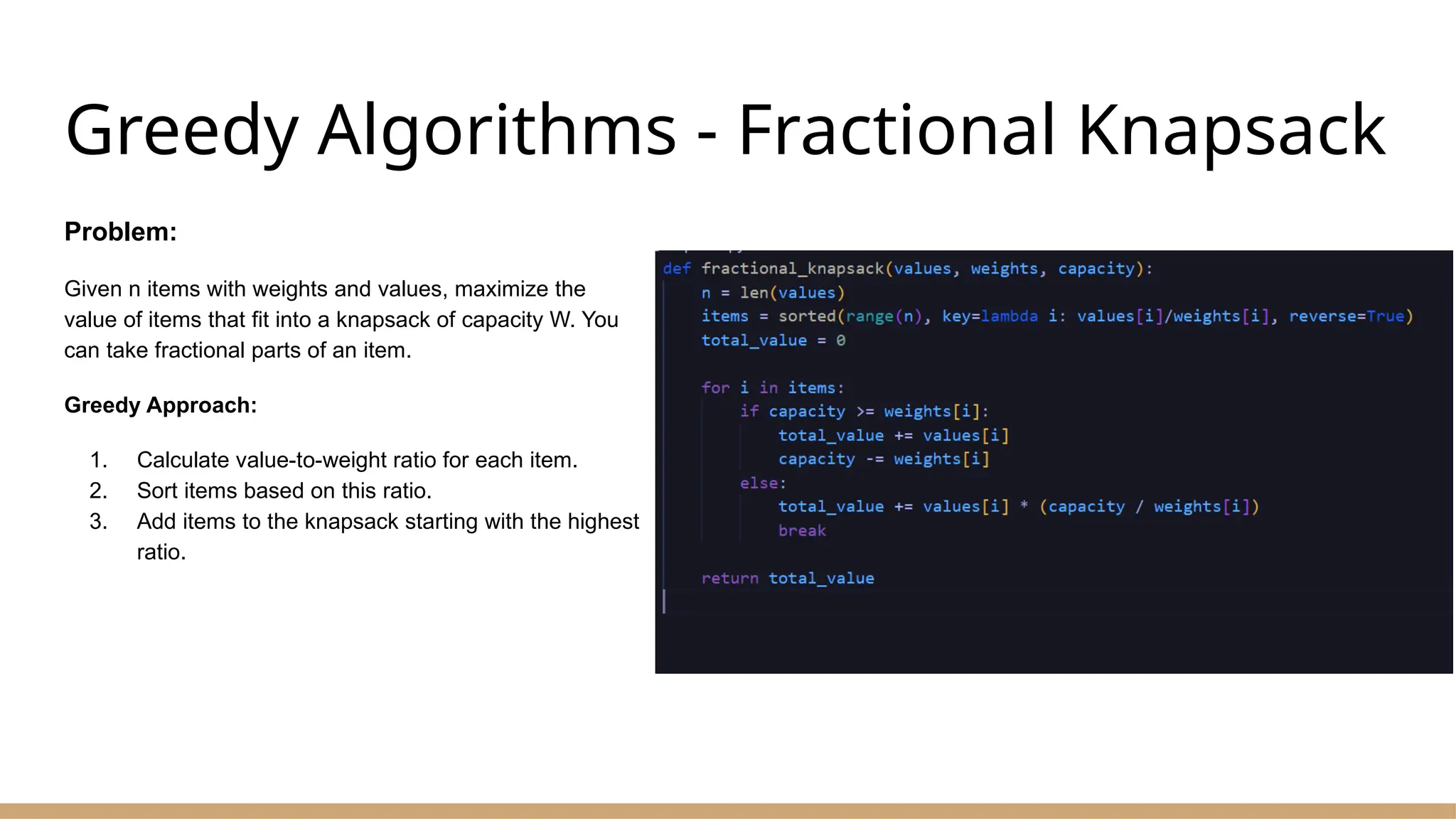 Greedy Algorithms - Fractional Knapsack
Problem:
Given n items with weights and values, maximize the
value of items that fit into a knapsack of capacity W. You
can take fractional parts of an item.
Greedy Approach:
1. Calculate value-to-weight ratio for each item.
2. Sort items based on this ratio.
3. Add items to the knapsack starting with the highest
ratio.
 