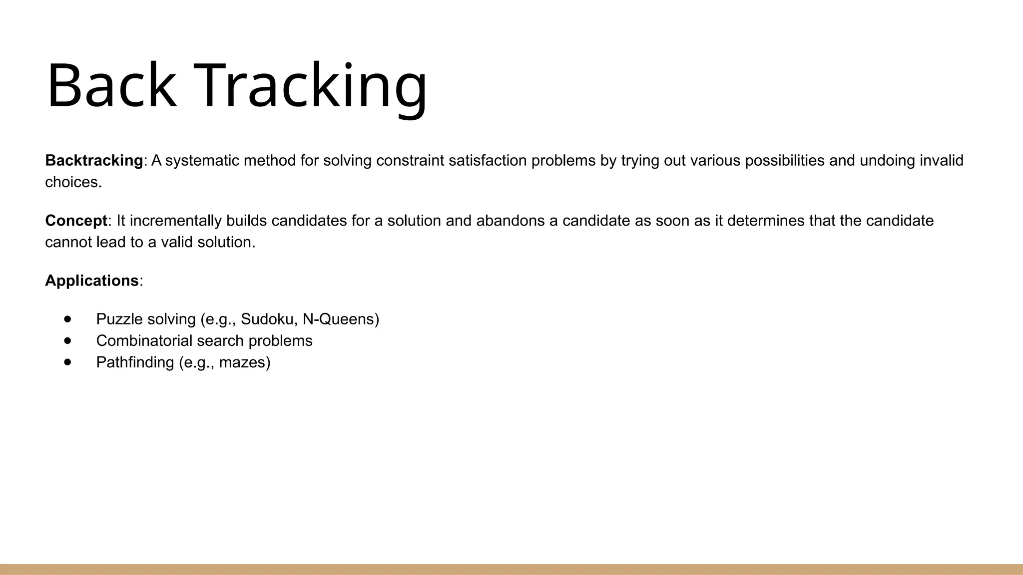 Back Tracking
Backtracking: A systematic method for solving constraint satisfaction problems by trying out various possibilities and undoing invalid
choices.
Concept: It incrementally builds candidates for a solution and abandons a candidate as soon as it determines that the candidate
cannot lead to a valid solution.
Applications:
● Puzzle solving (e.g., Sudoku, N-Queens)
● Combinatorial search problems
● Pathfinding (e.g., mazes)
 