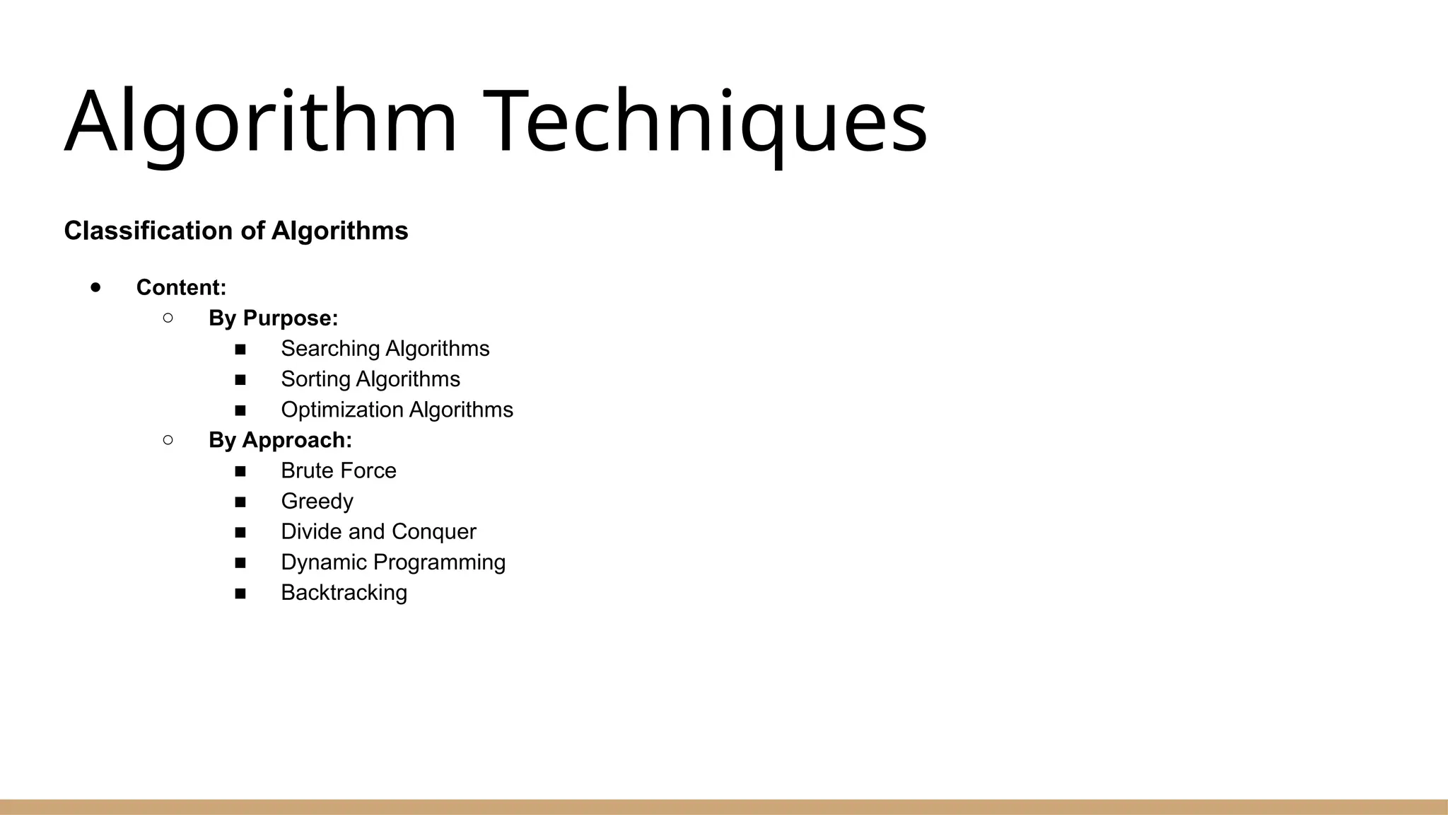 Algorithm Techniques
Classification of Algorithms
● Content:
○ By Purpose:
■ Searching Algorithms
■ Sorting Algorithms
■ Optimization Algorithms
○ By Approach:
■ Brute Force
■ Greedy
■ Divide and Conquer
■ Dynamic Programming
■ Backtracking
 