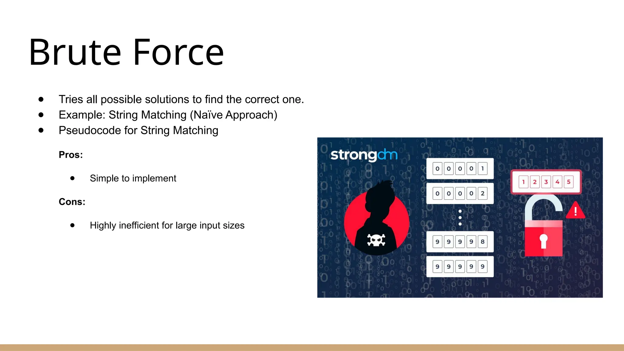 Brute Force
● Tries all possible solutions to find the correct one.
● Example: String Matching (Naïve Approach)
● Pseudocode for String Matching
Pros:
● Simple to implement
Cons:
● Highly inefficient for large input sizes
 