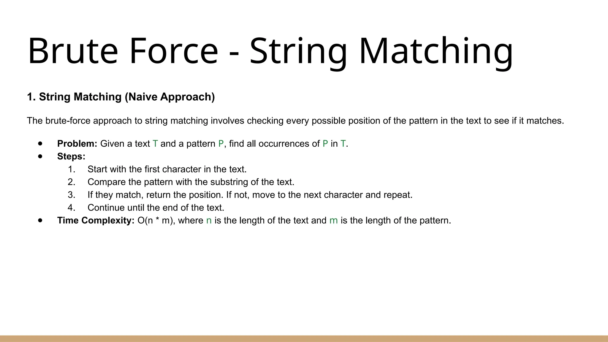 Brute Force - String Matching
1. String Matching (Naive Approach)
The brute-force approach to string matching involves checking every possible position of the pattern in the text to see if it matches.
● Problem: Given a text T and a pattern P, find all occurrences of P in T.
● Steps:
1. Start with the first character in the text.
2. Compare the pattern with the substring of the text.
3. If they match, return the position. If not, move to the next character and repeat.
4. Continue until the end of the text.
● Time Complexity: O(n * m), where n is the length of the text and m is the length of the pattern.
 