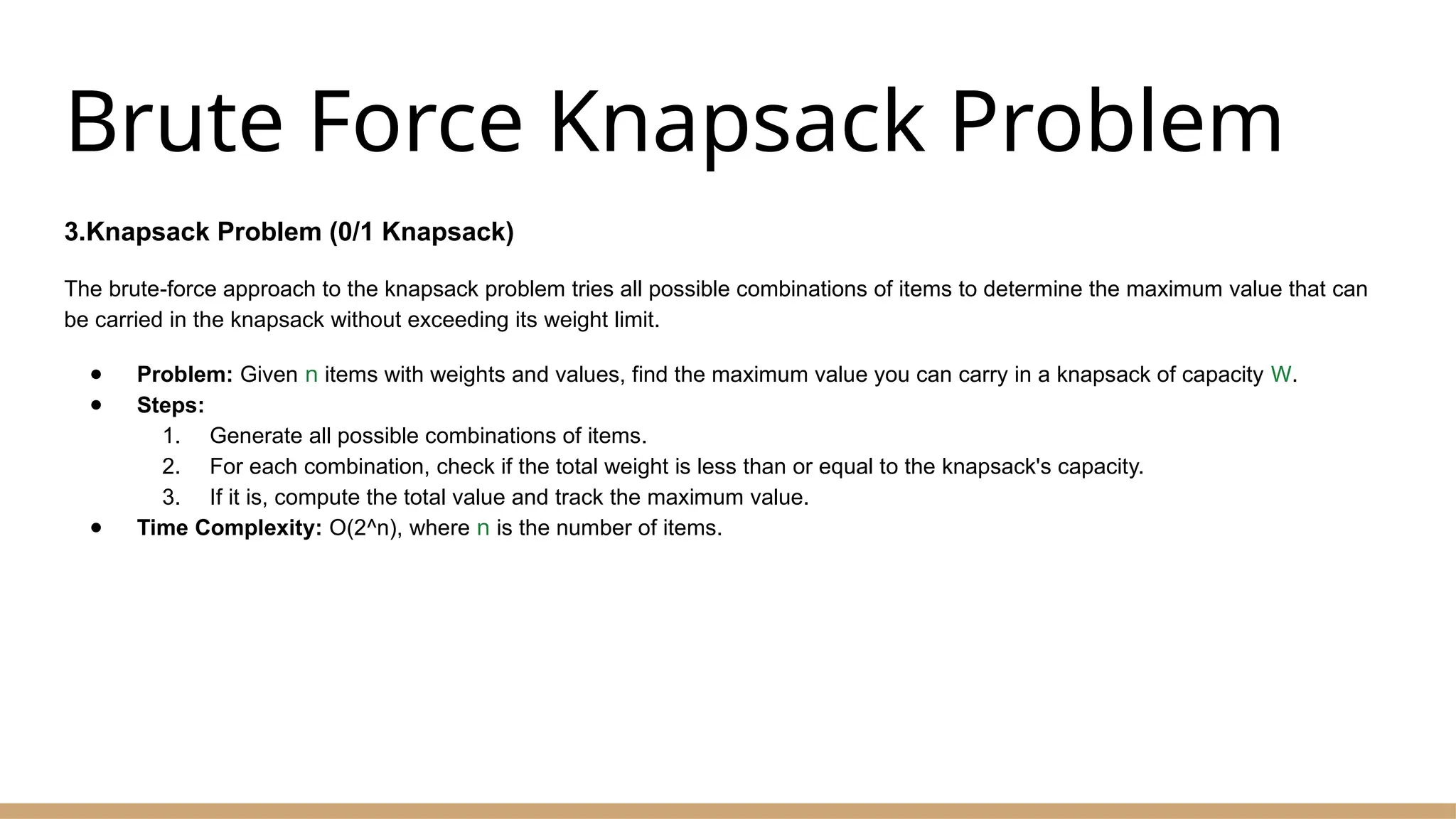 Brute Force Knapsack Problem
3.Knapsack Problem (0/1 Knapsack)
The brute-force approach to the knapsack problem tries all possible combinations of items to determine the maximum value that can
be carried in the knapsack without exceeding its weight limit.
● Problem: Given n items with weights and values, find the maximum value you can carry in a knapsack of capacity W.
● Steps:
1. Generate all possible combinations of items.
2. For each combination, check if the total weight is less than or equal to the knapsack's capacity.
3. If it is, compute the total value and track the maximum value.
● Time Complexity: O(2^n), where n is the number of items.
 
