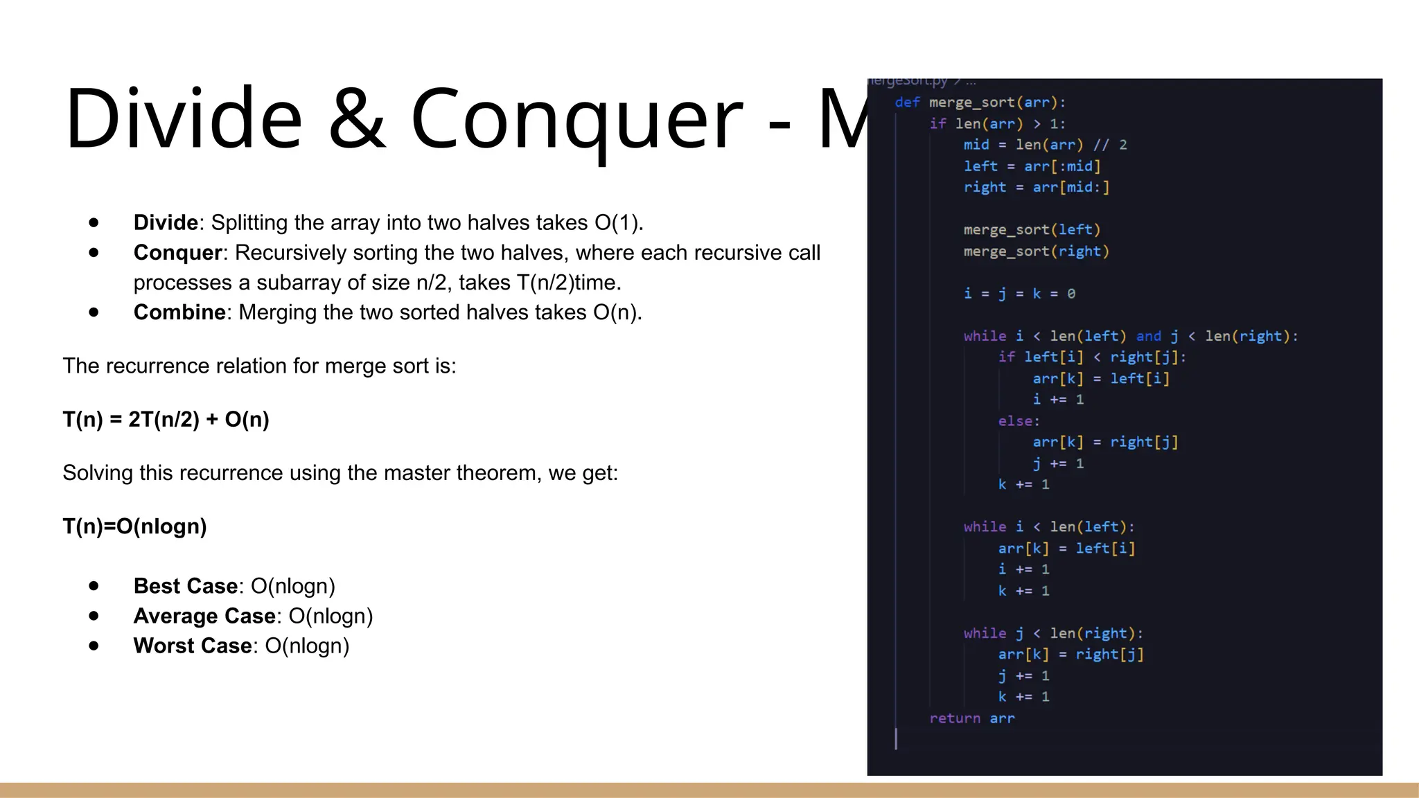 Divide & Conquer - Merge Sort
● Divide: Splitting the array into two halves takes O(1).
● Conquer: Recursively sorting the two halves, where each recursive call
processes a subarray of size n/2, takes T(n/2)time.
● Combine: Merging the two sorted halves takes O(n).
The recurrence relation for merge sort is:
T(n) = 2T(n/2) + O(n)
Solving this recurrence using the master theorem, we get:
T(n)=O(nlog⁡
n)
● Best Case: O(nlog⁡
n)
● Average Case: O(nlog⁡
n)
● Worst Case: O(nlog⁡
n)
 