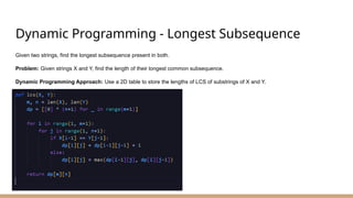 Dynamic Programming - Longest Subsequence
Given two strings, find the longest subsequence present in both.
Problem: Given strings X and Y, find the length of their longest common subsequence.
Dynamic Programming Approach: Use a 2D table to store the lengths of LCS of substrings of X and Y.
 