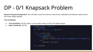 DP - 0/1 Knapsack Problem
Dynamic Programming Approach: Use a 2D table to store the maximum value for each subproblem (considering a subset of items
with a given weight capacity).
Time Complexity:
● Time Complexity: O(n×W), where n is the number of items, and W is the weight capacity.
● Space Complexity: O(n×W)
 