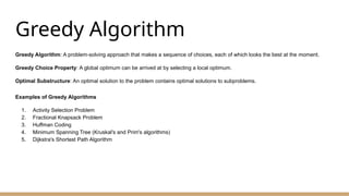 Greedy Algorithm
Greedy Algorithm: A problem-solving approach that makes a sequence of choices, each of which looks the best at the moment.
Greedy Choice Property: A global optimum can be arrived at by selecting a local optimum.
Optimal Substructure: An optimal solution to the problem contains optimal solutions to subproblems.
Examples of Greedy Algorithms
1. Activity Selection Problem
2. Fractional Knapsack Problem
3. Huffman Coding
4. Minimum Spanning Tree (Kruskal's and Prim's algorithms)
5. Dijkstra's Shortest Path Algorithm
 