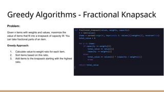 Greedy Algorithms - Fractional Knapsack
Problem:
Given n items with weights and values, maximize the
value of items that fit into a knapsack of capacity W. You
can take fractional parts of an item.
Greedy Approach:
1. Calculate value-to-weight ratio for each item.
2. Sort items based on this ratio.
3. Add items to the knapsack starting with the highest
ratio.
 