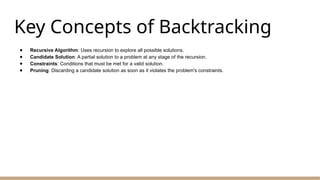 Key Concepts of Backtracking
● Recursive Algorithm: Uses recursion to explore all possible solutions.
● Candidate Solution: A partial solution to a problem at any stage of the recursion.
● Constraints: Conditions that must be met for a valid solution.
● Pruning: Discarding a candidate solution as soon as it violates the problem's constraints.
 