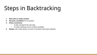 Steps in Backtracking
1. Start with an empty solution.
2. Generate candidates for the solution.
3. Check constraints:
○ If valid, proceed to the next step.
○ If invalid, backtrack and try another candidate.
4. Repeat until a valid solution is found or all options have been explored.
 