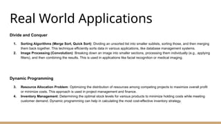 Real World Applications
Divide and Conquer
1. Sorting Algorithms (Merge Sort, Quick Sort): Dividing an unsorted list into smaller sublists, sorting those, and then merging
them back together. This technique efficiently sorts data in various applications, like database management systems.
2. Image Processing (Convolution): Breaking down an image into smaller sections, processing them individually (e.g., applying
filters), and then combining the results. This is used in applications like facial recognition or medical imaging.
Dynamic Programming
3. Resource Allocation Problem: Optimizing the distribution of resources among competing projects to maximize overall profit
or minimize costs. This approach is used in project management and finance.
4. Inventory Management: Determining the optimal stock levels for various products to minimize holding costs while meeting
customer demand. Dynamic programming can help in calculating the most cost-effective inventory strategy.
 