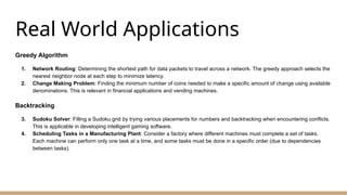 Real World Applications
Greedy Algorithm
1. Network Routing: Determining the shortest path for data packets to travel across a network. The greedy approach selects the
nearest neighbor node at each step to minimize latency.
2. Change Making Problem: Finding the minimum number of coins needed to make a specific amount of change using available
denominations. This is relevant in financial applications and vending machines.
Backtracking
3. Sudoku Solver: Filling a Sudoku grid by trying various placements for numbers and backtracking when encountering conflicts.
This is applicable in developing intelligent gaming software.
4. Scheduling Tasks in a Manufacturing Plant: Consider a factory where different machines must complete a set of tasks.
Each machine can perform only one task at a time, and some tasks must be done in a specific order (due to dependencies
between tasks).
 