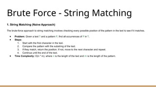 Brute Force - String Matching
1. String Matching (Naive Approach)
The brute-force approach to string matching involves checking every possible position of the pattern in the text to see if it matches.
● Problem: Given a text T and a pattern P, find all occurrences of P in T.
● Steps:
1. Start with the first character in the text.
2. Compare the pattern with the substring of the text.
3. If they match, return the position. If not, move to the next character and repeat.
4. Continue until the end of the text.
● Time Complexity: O(n * m), where n is the length of the text and m is the length of the pattern.
 