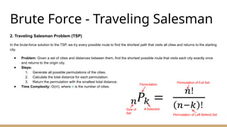 Brute Force - Traveling Salesman
2. Traveling Salesman Problem (TSP)
In the brute-force solution to the TSP, we try every possible route to find the shortest path that visits all cities and returns to the starting
city.
● Problem: Given a set of cities and distances between them, find the shortest possible route that visits each city exactly once
and returns to the origin city.
● Steps:
1. Generate all possible permutations of the cities.
2. Calculate the total distance for each permutation.
3. Return the permutation with the smallest total distance.
● Time Complexity: O(n!), where n is the number of cities.
 