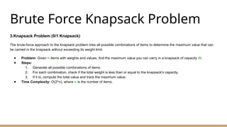 Brute Force Knapsack Problem
3.Knapsack Problem (0/1 Knapsack)
The brute-force approach to the knapsack problem tries all possible combinations of items to determine the maximum value that can
be carried in the knapsack without exceeding its weight limit.
● Problem: Given n items with weights and values, find the maximum value you can carry in a knapsack of capacity W.
● Steps:
1. Generate all possible combinations of items.
2. For each combination, check if the total weight is less than or equal to the knapsack's capacity.
3. If it is, compute the total value and track the maximum value.
● Time Complexity: O(2^n), where n is the number of items.
 