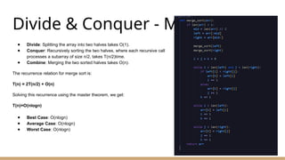 Divide & Conquer - Merge Sort
● Divide: Splitting the array into two halves takes O(1).
● Conquer: Recursively sorting the two halves, where each recursive call
processes a subarray of size n/2, takes T(n/2)time.
● Combine: Merging the two sorted halves takes O(n).
The recurrence relation for merge sort is:
T(n) = 2T(n/2) + O(n)
Solving this recurrence using the master theorem, we get:
T(n)=O(nlog⁡
n)
● Best Case: O(nlog⁡
n)
● Average Case: O(nlog⁡
n)
● Worst Case: O(nlog⁡
n)
 